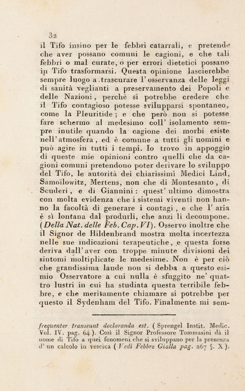 il Tifo insi no per le febbri catarrali, e pretende die aver possano comuni le cagioni, e che tali febbri o mal curate, o per errori dietetici possano in Tifo trasformarsi. Questa opinione lascierebbe sempre luogo a.trascurare T osservanza delle leggi di sanità veglianti a pxeservamento dei Popoli e delle IN azioni , perchè si potrebbe credere che il Tifo contagioso potesse svilupparsi spontaneo, come la Pleuritide ; e che però non si potesse fare schermo al medesimo coll’ isolamento sem¬ pre inutile quando la cagione dei morbi esiste nell’atmosfera, ed è comune a tutti gli uomini e può agire in tutti i tempi. Io trovo in appoggio di queste mie opinioni contro quelli che da ca¬ gioni comuni pretendono poter derivare lo sviluppo del Tifo, le autorità dei chiarissimi Medici Lind, Samo'ilowitz, Mertens, non che di Montesanto , di Scuderi , e di Giannini : quest’ ultimo dimostra con molta evidenza che i sistemi viventi non han¬ no la facoltà di generare i contagi , e che F aria è sì lontana dal produrli, che anzi li decompone. (Della Nat. delle Feb. Cap.VI). Osservo inoltre che il Signor de Hildenbrand mostra molta incertezza nelle sue indicazioni terapeutiche, e questa forse deriva dall’aver con troppe minute divisioni dei sintomi moltiplicate le medesime. Non è per ciò che grandissima laude non si debba a questo esi¬ mio Osservatore a cui nulla è sfuggito ne’ quat¬ tro lustri in cui ha studiata questa terribile feb¬ bre, e che meritamente chiamare si potrebbe per questo il Sydenham del Tifo. Finalmente mi sem- frequenter transeunt declaranda est. ( Sprengel Instit. Medie. Voi. IV. pag. 64 )• Così il Signor Professore Tommasini dà il nome di Tifo a quei fenomeni che si sviluppano per la presenza d’ un calcolo in vescica ( Vedi Febbre Gialla pag. 267 §. X ).