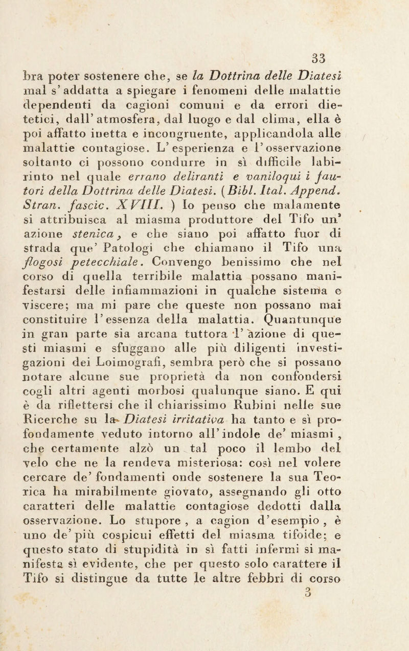 bra poter sostenere che, se la Dottrina delle Diatesi mal s’addatta a spiegare i fenomeni delle malattie dependenti da cagioni comuni e da errori die¬ tetici, dall’atmosfera, dal luogo e dal clima, ella è poi affatto inetta e incongruente, applicandola alle malattie contagiose. L’esperienza e l’osservazione soltanto ci possono condurre in sì difficile labi¬ rinto nel quale errano deliranti e vaniloqui i fau¬ tori della Dottrina delle Diatesi. (Bibl. Ital. Appenda Stran. fascio. XVIII. ) Io penso che malamente si attribuisca al miasma produttore del Tifo un azione stenle a, e che siano poi affatto fuor di strada que’ Patologi che chiamano il Tifo una flogosi petecchiale. Convengo benissimo che nel corso di quella terribile malattia possano mani¬ festarsi delle infiammazioni in qualche sistema e viscere; ma mi pare che queste non possano mai constituire l’essenza della malattia. Quantunque in gran parte sia arcana tuttora *T 'azione di que¬ sti miasmi e sfuggano alle più diligenti investi¬ gazioni dei Loimografi, sembra però che si possano notare alcune sue proprietà da non confondersi cogli altri agenti morbosi qualunque siano. E qui è da riflettersi che il chiarissimo Rubini nelle sue Ricerche su la- Diatesi irritativa ha tanto e sì pro¬ fondamente veduto intorno all’indole de’ miasmi , che certamente alzò un tal poco il lembo del velo che ne la rendeva misteriosa: così nel volere cercare de’ fondamenti onde sostenere la sua Teo¬ rica ha mirabilmente giovato, assegnando gli otto caratteri delle malattie contagiose dedotti dalla osservazione. Lo stupore , a cagion d’esempio , è uno de’più cospicui effetti del miasma tifoide; e questo stato di stupidità in sì fatti infermi si ma¬ nifesta sì evidente, che per questo solo carattere il Tifo si distingue da tutte le altre febbri di corso