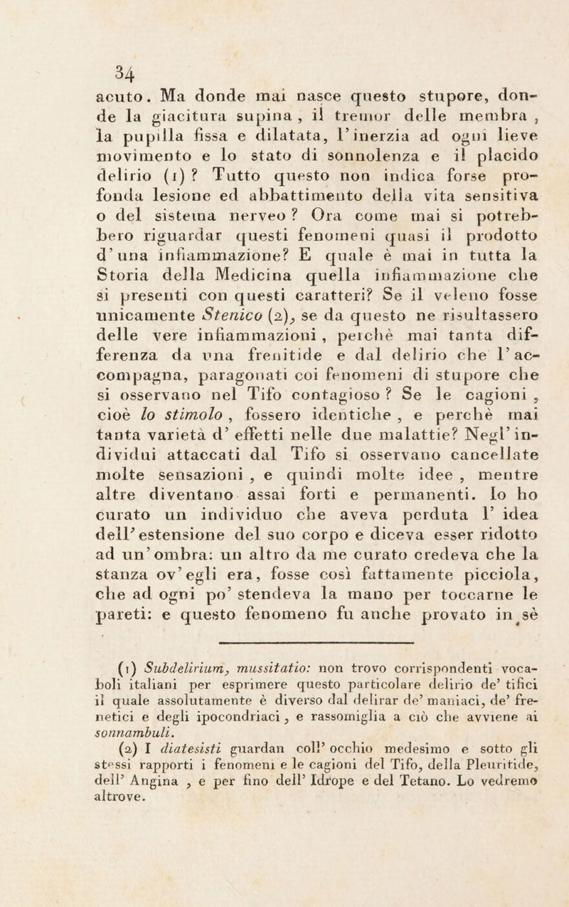 acuto. Ma donde mai nasce questo stupore, don¬ de la giacitura supina , il tremor delle membra , la pupilla fissa e dilatata, l’inerzia ad ogni lieve movimento e lo stato di sonnolenza e il placido delirio (i)? Tutto questo non indica forse pro¬ fonda lesione ed abbattimento della vita sensitiva o del sistema nerveo ? Ora come mai si potreb¬ bero riguardar questi fenomeni quasi il prodotto d una infiammazione? E quale è mai in tutta la Storia della Medicina quella infiammazione che si presenti con questi caratteri? Se il veleno fosse unicamente Stenico (2)^ se da questo ne risultassero delle vere infiammazioni , perchè mai tanta dif¬ ferenza da una frenitide e dal delirio che l’ac¬ compagna, paragonati coi fenomeni di stupore che si osservano nel Tifo contagioso ? Se le cagioni , cioè lo stimolo , fossero identiche , e perchè mai tanta varietà d’ effetti nelle due malattie? Negl’in¬ dividui attaccati dal Tifo si osservano cancellate molte sensazioni , e quindi molte idee , mentre altre diventano assai forti e permanenti, lo ho curato un individuo che aveva perduta T idea dell' estensione del suo corpo e diceva esser ridotto ad un’ombra: un altro da me curato credeva che la stanza ov’egli era, fosse così fattamente picciola, che ad ogni po’ stendeva la mano per toccarne le pareti: e questo fenomeno fu anche provato in sè (1) Subdelirium, mussitatio: non trovo corrispondenti voca¬ boli italiani per esprimere questo particolare delirio de’ tifici il quale assolutamente è diverso dal delirar de’ maniaci, de’ fre¬ netici e degli ipocondriaci, e rassomiglia a ciò che avviene ai sonnambuli. (a) I diatesisti guardali coll’ occhio medesimo e sotto gli stessi rapporti i fenomeni e le cagioni del Tifo, della Pleuritide, dell5 Angina , e per fino dell’ Idrope e del Tetano. Lo vedremo altrove.