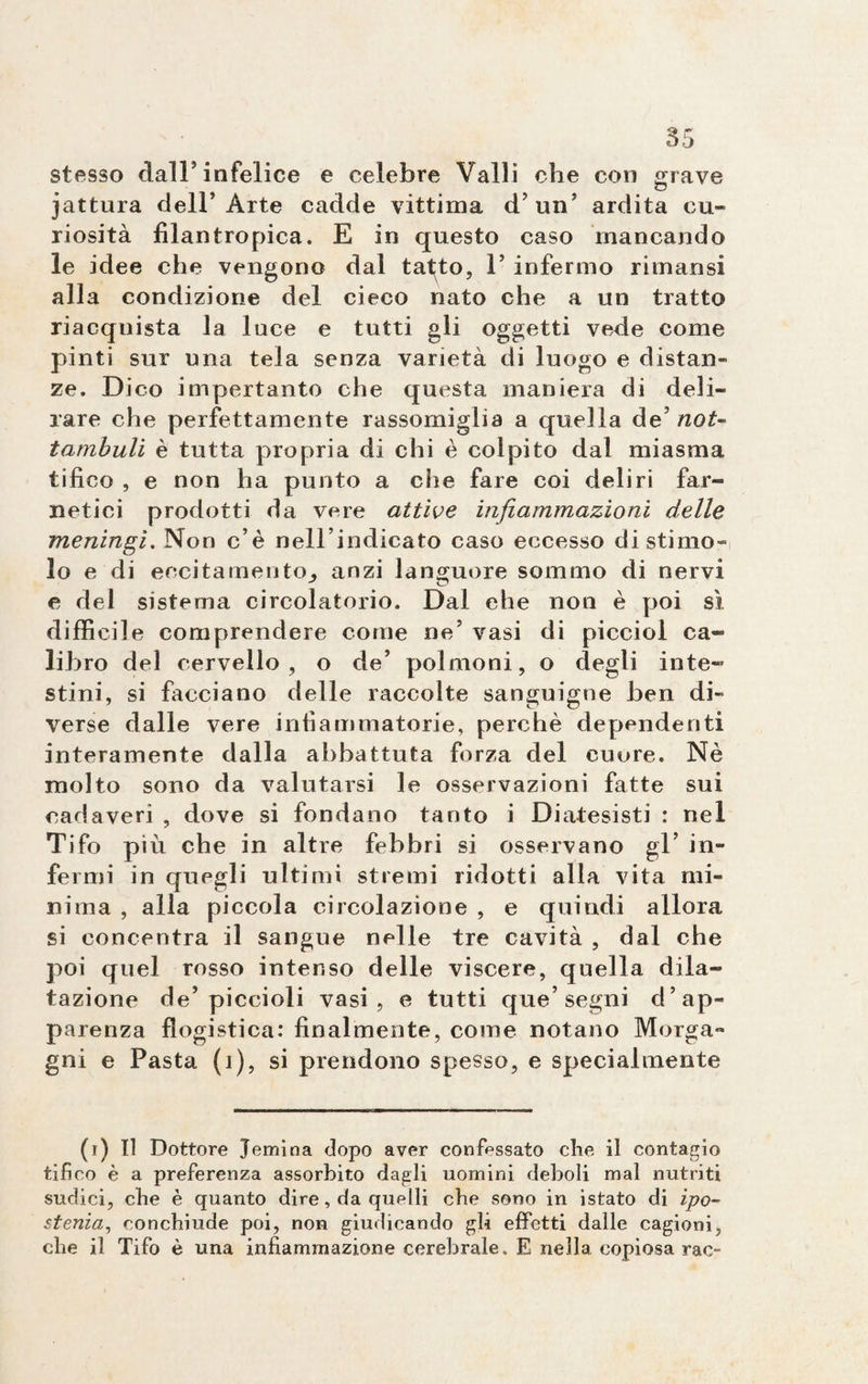 stesso dall’infelice e celebre Valli che con grave jattura dell’Arte cadde vittima d’un’ ardita cu¬ riosità filantropica. E in questo caso mancando le idee che vengono dal tat^to, 1’ infermo ritnansi alla condizione del cieco nato che a un tratto riacquista la luce e tutti gli oggetti vede come pinti sur una tela senza varietà di luogo e distan¬ ze. Dico impertanto che questa maniera di deli¬ rare che perfettamente rassomiglia a quella de’ not¬ tambuli è tutta propria di chi è colpito dal miasma tifico , e non ha punto a che fare coi deliri far¬ netici prodotti da vere attive infiammazioni delle meningi. Non c’è nell’indicato caso eccesso distinto¬ lo e di eccitamento, anzi languore sommo di nervi e del sistema circolatorio. Dal ehe non è poi sì difficile comprendere come ne’ vasi di picciol ca¬ libro del cervello, o de’ polmoni, o degli inte¬ stini, si facciano delle raccolte sanguigne ben di¬ verse dalle vere infiammatorie, perchè dependenti interamente dalla abbattuta forza del cuore. Nè molto sono da valutarsi le osservazioni fatte sui cadaveri , dove si fondano tanto i Diatesisti : nel Tifo più che in altre febbri si osservano gl’ in¬ fermi in quegli ultimi stremi ridotti alla vita mi¬ nima , alla piccola circolazione , e quindi allora si concentra il sangue nelle tre cavità , dal che poi quel rosso intenso delle viscere, quella dila¬ tazione de’piccioli vasi, e tutti que’segni d’ap¬ parenza flogistica: finalmente, come notano Morga¬ gni e Pasta (1), si prendono spesso, e specialmente (i) Il Dottore Jemina dopo aver confessato che il contagio tifico è a preferenza assorbito dagli uomini deboli mal nutriti sudici, cbe è quanto dire, da quelli che sono in istato di ipo¬ stenia, conchiude poi, non giudicando gli effetti dalle cagioni, che il Tifo è una infiammazione cerebrale. E nella, copiosa rac-