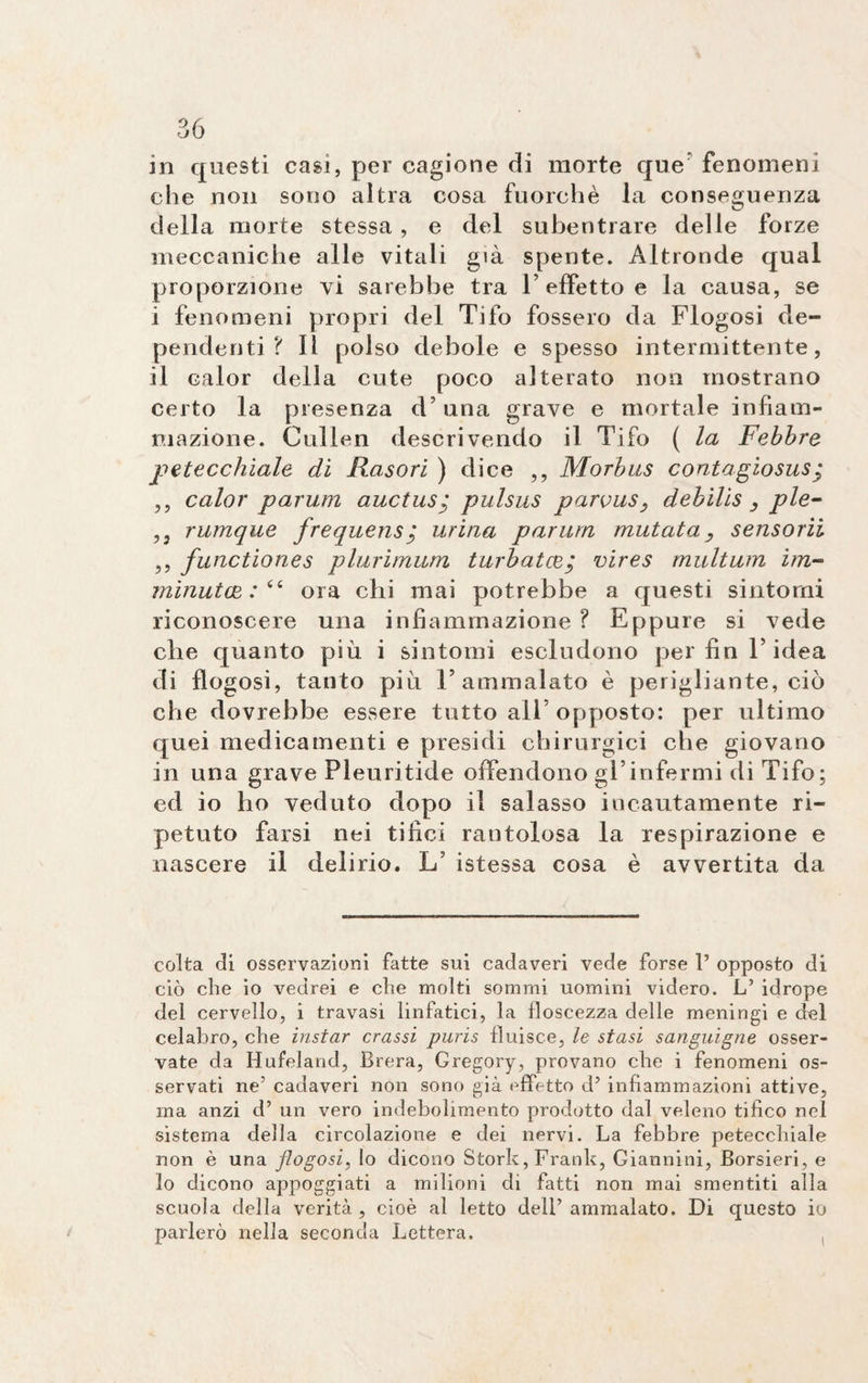 in questi casi, per cagione di morte que’ fenomeni che non sono altra cosa fuorché la conseguenza della morte stessa , e del subentrare delle forze meccaniche alle vitali già spente. Altronde qual proporzione vi sarebbe tra 1’effetto e la causa, se i fenomeni propri del Tifo fossero da Flogosi de¬ pendenti ? Il polso debole e spesso intermittente, il calor della cute poco alterato non mostrano certo la presenza d’una grave e mortale infiam¬ mazione. Cullen descrivendo il Tifo ( la Febbre petecchiale di Rasori ) dice ,, Morbus conta giosusg ,, calor parum auctus; pulsus parvus, debilis , ple- ,3 rumque frequensurina parum mutata, sensorii ,, functiones plurimum turbateci vires multum im¬ minutai : <e ora chi mai potrebbe a questi sintorni riconoscere una infiammazione ? Eppure si vede che quanto più i sintomi escludono per fin l’idea di flogosi, tanto più T ammalato è perigliante, ciò che dovrebbe essere tutto all’opposto: per ultimo quei medicamenti e presidi chirurgici che giovano in una grave Pleuritide offendono gì’ infermi di Tifo ; ed io ho veduto dopo il salasso incautamente ri¬ petuto farsi nei tifici rantolosa la respirazione e nascere il delirio. L’ istessa cosa è avvertita da colta di osservazioni fatte sui cadaveri vede forse 1’ opposto di ciò che io vedrei e che molti sommi uomini videro. Lf idrope del cervello, i travasi linfatici, la floscezza delle meningi e del celabro, che instar crassi puris fluisce, le stasi sanguigne osser¬ vate da Hufeland, Brera, Gregory, provano che i fenomeni os¬ servati ne’ cadaveri non sono già effetto d’ infiammazioni attive, ma anzi d’ un vero indebolimento prodotto dal veleno tifico nel sistema della circolazione e dei nervi. La febbre petecchiale non è una flogosi, Io dicono Storie, Frank, Giannini, Borsieri, e io dicono appoggiati a milioni di fatti non mai smentiti alla scuola della verità, cioè al letto dell’ammalato. Di questo io parlerò nella seconda Lettera.