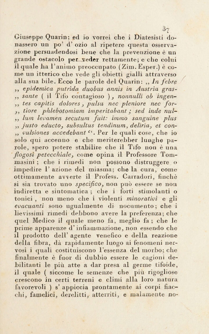 Giuseppe Quarin; ecl io vorrei che i Diatesisti do¬ nassero un po’ d’ ozio al ripetere questa osserva¬ zione persuadendosi bene che la prevenzione è un grande ostacolo pemveder rettamente; e che colui il quale ha Fanimo preoccupato ( Zini. Esper.) è co¬ me un itterico che vede gli obietti gialli attraverso alia sua bile. Ecco le parole del Quarin: ,, In febre ,, epidemica putrida duobus annis in Austria gras- ,, sante ( il Tifo contagioso ), nonnulli ob ^ngen- ,, tes capitis dolores, pulsa nec pleniore nec for- tiore phlebotomiam imperitabant. y sed inde nul- ,, lum lev amen secutum fuit: immo sanguine plus ,, justo educto, subsultus tendinum, deliria, et con- „ vulsiones accedebant “. Per le quali cose, che io solo qui accenno e che meriterebber lunghe pa¬ role, spero potere stabilire che il Tifo non è una flogosi petecchiale, come opina il Professore Tom- masini ; che i rimedi non possono distruggere o impedire F azione del miasma; che la cura, come ottimamente avverte il Profess. Carradori, finché si sia trovato uno specifico, non può essere se non indiretta e sintomatica ; che i forti stimolanti o tonici , non meno che i violenti minorativi e gli evacuanti sono ugualmente di nocumento; che i lievissimi rimedi debbono avere la preferenza; che quel Medico il quale meno fa, meglio fa ; che le prime apparenze d’infiammazione, non essendo che il prodotto dell’ agente venefico e della reazione della fibra, dà rapidamente luogo ai fenomeni ner¬ vosi i quali costituiscono Fessenza del morbo; che finalmente è fuor di dubbio essere le cagioni de¬ bilitanti le più atte a dar presa al germe tifoide, il quale ( siccome le semenze che più rigogliose crescono in certi terreni e climi alla loro natura favorevoli ) s5 appiccia prontamente ai corpi fiac¬ chi, famelici, derelitti, atterriti, e malamente no-