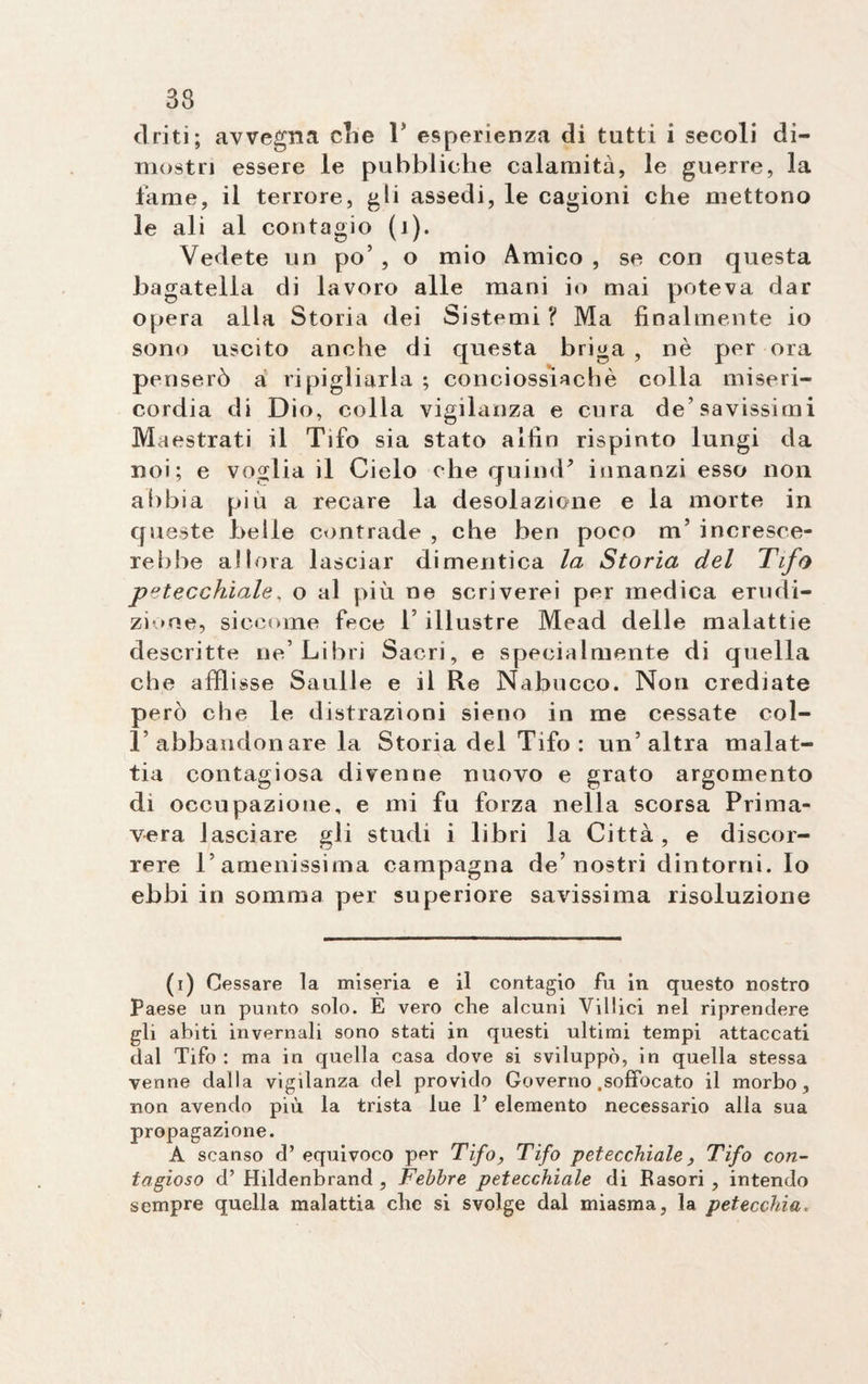 33 clriti; avvegna che 1’ esperienza di tutti i secoli di¬ mostri essere le pubbliche calamità, le guerre, la fame, il terrore, gli assedi, le cagioni che mettono le ali al contagio (1). Vedete un po’ , o mio Amico , se con questa hagatelia di lavoro alle mani io mai poteva dar opera alla Storia dei Sistemi ? Ma finalmente io sono uscito anche di questa briga , nè per ora penserò a ripigliarla ; conciossiachè colla miseri¬ cordia di Dio, colla vigilanza e cura de’savissimi Maestrati il Tifo sia stato aifin rispinto lungi da noi; e voglia il Cielo che quimP innanzi esso non abbia più a recare la desolazione e la morte in queste belle contrade , che ben poco nT incresce¬ rebbe allora lasciar dimentica la Storia del Tifo petecchiale, o al più ne scriverei per medica erudi¬ zione, siccome fece 1’ illustre Mead delle malattie descritte ne’Libri Sacri, e specialmente di quella che affi isse Saulle e il Re Nabucco. Non crediate però che le distrazioni sieno in me cessate col- T abbandonare la Storia del Tifo: un’altra malat¬ tia contagiosa divenne nuovo e grato argomento di occupazione, e mi fu forza nella scorsa Prima¬ vera lasciare gli studi i libri la Città, e discor¬ rere l’amenissima campagna de’nostri dintorni. Io ebbi in somma per superiore savissima risoluzione (i) Cessare la miseria e il contagio fu in questo nostro Paese un punto solo. E vero che alcuni Villici nel riprendere gli abiti invernali sono stati in questi ultimi tempi attaccati dal Tifo : ma in quella casa dove si sviluppò, in quella stessa venne dalla vigilanza del provido Governo .soffocato il morbo, non avendo più la trista lue 1’ elemento necessario alla sua propagazione. A scanso d’ equivoco per Tifo, Tifo petecchialeTifo con¬ tagioso d’ Hildenbrand , Febbre petecchiale di Baso ri , intendo sempre quella malattia cbe si svolge dal miasma, la petecchia.