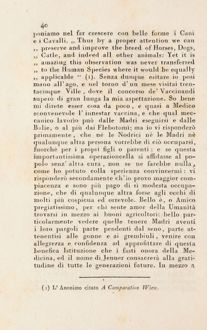 poniamo nel far crescere con belle forme i Cani e i Cavalli. ,, Thus by a proper attention we can ,, preserve and improve thè breed ofHorses, Dogs, ,, Catle, and indeed all other animals: Yet it is ,, atnazing this observation was never transferred ,, to thè Human Species where it would be equally ,, applicable “ (i). Senza dunque esitare io posi mano all’ago, e nel torno d’un mese visitai tren- tacinque Ville , dove il concorso de’ Vaccinandi superò di gran lunga la mia aspettazione. So bene mi direte esser cosa da poco , e quasi a Medico sconvenevole 1’ innestar vaccina, e che qual mec¬ canico lavorìo può dalle Madri eseguirsi e dalle Balie, o al più dai Flebotomi; ma io vi risponderò primamente , che nè le Nodrici nè le Madri nè qualunque altra persona vorrebbe di ciò occuparsi, fuorché per i propri figli o parenti ; e se cjuesta importantissima operazioncella si affidasse al po¬ polo senz5 altra cura , non se ne farebbe nulla^ come ho potuto colla sperienza convincermi : vi risponderò secondamente ch’io provo maggior com¬ piacenza e sono più pago di sì modesta occupa¬ zione, che di qualunque altra forse agli occhi di molti più cospicua ed orrevole. Bello è, o Amico pregiatissimo, per chi sente amor della Umanità trovarsi in mezzo ai buoni agricoltori: bello par¬ ticolarmente vedere quelle tenere Madri aventi i loro pargoli parte pendenti dal seno, parte at- tenentisi alle gonne e ai grembiuli , venire con allegrezza e confidenza ad approfittare di questa benefica Istituzione che i fasti onora della Me¬ dicina, ed il nome di Jenner consacrerà alla grati¬ tudine di tutte le generazioni future. In mezzo a ( i) Ls Anonimo citato A Comparative TView.