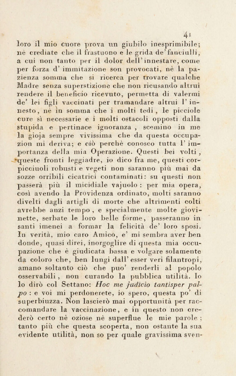 4* loro il mio cuore prova un giubilo inesprimibile; nè crediate che il frastuono e le grida de’fanciulli, a cui non tanto per il dolor dell’innestare, come per forza d’ immutazione son provocati, nè la pa¬ zienza somma che si ricerca per trovare qualche Madre senza superstizione che non ricusando altrui rendere il beneficio ricevuto, permetta di valermi de’ lei figli vaccinati per tramandare altrui 1’ in¬ nesto, nè in somma che i molti tedi, le picciole cure sì necessarie e i molti ostacoli opposti dalla stupida e pertinace ignoranza , scemino in me la gioja sempre vivissima che da questa occupa- zion mi deriva; e ciò perchè conosco tutta 1’ im¬ portanza della mia Operazione. Questi bei volti , -queste fronti leggiadre, io dico fra me, questi cor- picciuoli robusti e vegeti non saranno più mai da sozze orribili cicatrici contaminati: su questi non passerà più il micidiale vajuolo : per mia opera, così avendo la Frovidenza ordinato, molti saranno divelti da^li artigli di morte che altrimenti colti avrebbe anzi tempo , e specialmente molte giovi¬ nette, serbate le loro belle forme, passeranno in santi imenei a formar la felicità de’ loro sposi. In verità, mio caro Amico, e’ mi sembra aver ben donde, quasi direi, inorgoglire di questa mia occu¬ pazione che è giudicata bassa e volgare solamente da coloro che, ben lungi dall’esser veri filantropi, amano soltanto ciò che può’ renderli al popolo osservabili , non curando la pubblica utilità. Io lo dirò col Settano: Hoc me jadìcio tantìsper pal¬ po : e voi mi perdonerete, io spero, questa po’ di superbiuzza. Non lascierò mai opportunità per rac¬ comandare la vaccinazione, e in questo non cre¬ derò certo nè oziose nè superflue le mie parole ; tanto più che questa scoperta, non ostante la sua evidente utilità, non so per quale gravissima sven-