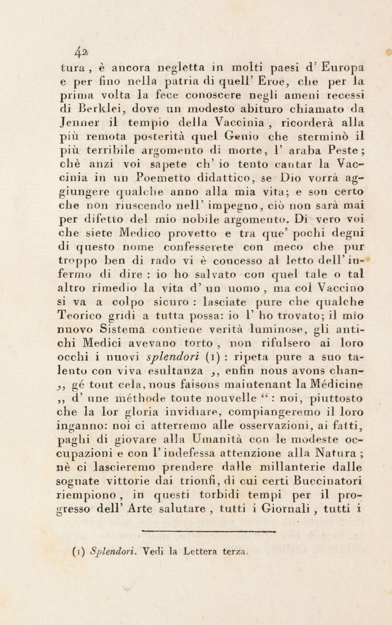 4a tura , è ancora negletta in molti paesi d Europa e per fino nella patria di quell’ Eroe, die per la prima volta la fece conoscere negli ameni recessi di Berklei, dove un modesto abituro chiamato da Jenner il tempio delia Vaccinia , ricorderà alla più remota posterità quel Genio che sterminò il più terribile argomento di morte, 1’ araba Peste; chè anzi voi sapete eh5 io tento cantar la Vac¬ cinia in un Poemetto didattico, se Dio vorrà ag¬ giungere qualche anno alla mia vita; e son certo che non riuscendo nell’ impegno, ciò non sarà mai per difetto del mio nobile argomento. Di vero voi che siete Medico provetto e tra que’ pochi degni di questo nome confesserete con meco che pur troppo ben di rado vi è concesso al letto dell’ in¬ fermo di dire : io ho salvato con quel tale o tal altro rimedio la vita d’ un uomo , ma col Vaccino si va a colpo sicuro : lasciate pure che qualche Teorico gridi a tutta possa: io 1’ ho trovato; il rnio nuovo Sistema contiene verità luminose, gli anti¬ chi Medici avevano torto , non rifulsero ai loro occhi i nuovi splendori (i) : ripeta pure a suo ta¬ lento con viva esultanza enfin nous avons chan¬ ci, gé tout cela, nous faisons maintenant la Médicine ,, d’ une méthode tonte nouvelle 4< : noi, piuttosto che la lor gloria invidiare, compiangeremo il loro inganno: noi ci atterremo alle osservazioni, ai fatti, paghi di giovare alla Umanità con le modeste oc¬ cupazioni e con l’indefessa attenzione alla Natura; nè ci lascieremo prendere dalle millanterie dalle sognate vittorie dai trionfi, di cui certi Buecinatori riempiono , in questi torbidi tempi per il pro¬ gresso dell’ Arte salutare , tutti i Giornali , tutti i (i) Splendori. Vedi la Lettera terza»