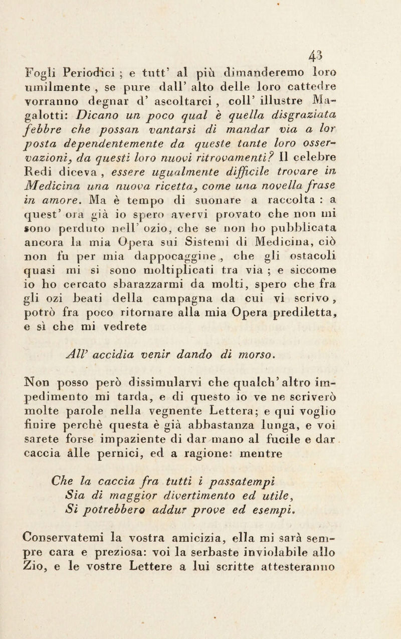 Fogli Periodici ; e tutt5 al piu dimanderemo loro umilmente , se pure dall’ alto delle loro cattedre vorranno degnar d’ ascoltarci , coll’ illustre Ma¬ galotti: Dicano un poco qual è quella disgraziata febbre che possan vantarsi di mandar via a lor posta dependentemente da queste tante loro osser¬ vazioni, da questi loro nuoci ritrovamenti? Il celebre Redi diceva , essere ugualmente difficile trovare in Medicina una nuova ricetta, come una novella frase in amore. Ma è tempo di suonare a raccolta : a quest’ ora già io spero avervi provato che non mi sono perduto nell ozio, che se non ho pubblicata ancora la mia Opera sui Sistemi di Medicina, ciò non fu per mia dappocaggine , che gli ostacoli quasi mi si sono moltiplicati tra via ; e siccome io ho cercato sbarazzarmi da molti, spero che fra gli ozi beati della campagna da cui vi scrivo, potrò fra poco ritornare alla mia Opera prediletta, e sì che mi vedrete Air accidia venir dando di morso. Non posso però dissimularvi che quaich5 altro im¬ pedimento mi tarda, e di questo io ve ne scriverò molte parole nella vegnente Lettera; e qui voglio finire perchè questa è già abbastanza lunga, e voi sarete forse impaziente di dar mano al fucile e dar caccia àlle pernici, ed a ragione: mentre Che la caccia fra tutti i passatempi Sia di maggior divertimento ed utile, Si potrebbero addur prove ed esempi. Conservatemi la vostra amicizia, ella mi saia sem¬ pre cara e preziosa: voi la serbaste inviolabile allo Zio, e le vostre Lettere a lui scritte attesteranno