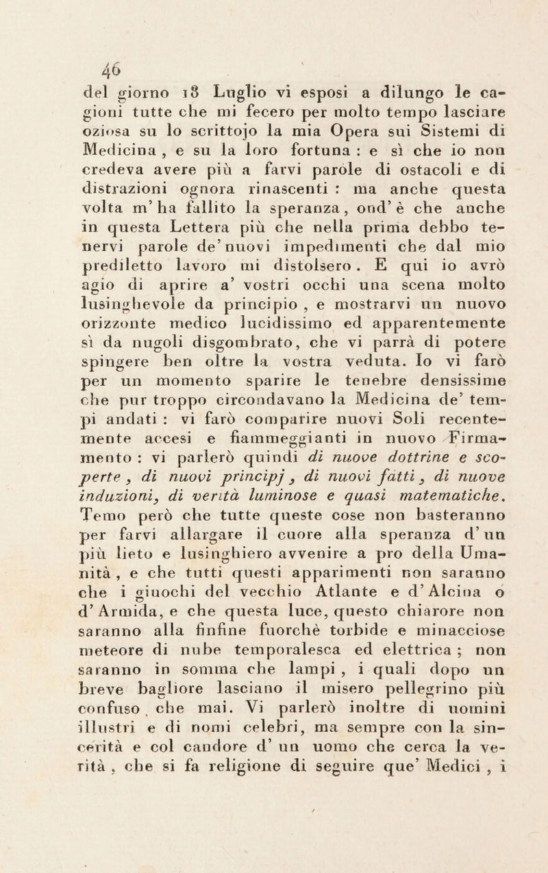 del giorno 18 Luglio vi esposi a dilungo le ca¬ gioni tutte che mi fecero per molto tempo lasciare oziosa su lo scrittojo la mia Opera sui Sistemi di Medicina , e su la loro fortuna : e sì che io non credeva avere più a farvi parole di ostacoli e di distrazioni ognora rinascenti : ma anche questa volta m’ha fallito la speranza, orid’è che anche in questa Lettera più che nella prima debbo te¬ nervi parole de’nuovi impedimenti che dal mio prediletto lavoro mi distolsero . E qui io avrò agio di aprire a’ vostri occhi una scena molto lusinghevole da principio , e mostrarvi un nuovo orizzonte medico lucidissimo ed apparentemente sì da nugoli disgombrato, che vi parrà di potere spingere ben oltre la vostra veduta. Io vi farò per un momento sparire le tenebre densissime che pnr troppo circondavano la Medicina de’ tem¬ pi andati : vi farò comparire nuovi Soli recente¬ mente accesi e fiammeggianti in nuovo Firma¬ mento : vi parlerò quindi di nuove dottrine e sco¬ perte , di nuovi principi, di nuovi fatti, di nuove induzioni, di venta luminose e quasi matematiche. Temo però che tutte queste cose non basteranno per farvi allargare il cuore alla speranza d’un più lieto e lusinghiero avvenire a pio della Uma¬ nità , e che tutti questi apparimenti non saranno che i giuochi del vecchio Atlante e d’Alcina o d’Armida, e che questa luce, questo chiarore non saranno alla finfine fuorché torbide e minacciose meteore di nube temporalesca ed elettrica ; non saranno in somma che lampi , i quali dopo un breve bagliore lasciano il misero pellegrino più confuso che mai. Vi parlerò inoltre di uomini illustri e di nomi celebri, ma sempre con la sin¬ cerità e col candore d’ un uomo che cerca la ve¬ rità , che si fa religione di seguire que’ Medici , i