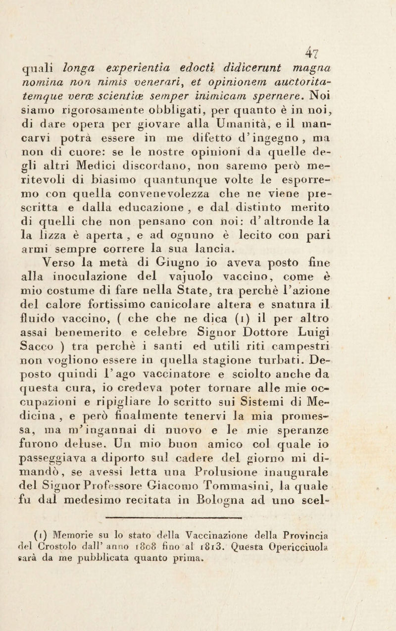 L quali longa experientia edocti dìdicerunt magna nomina non nìmis venerarla et opinionem auttorita- temque verce scientice semper inimìcam spernere. Noi siamo rigorosamente obbligati, per quanto è in noi, di dare opera per giovare alla Umanità, e il man» carvi potrà essere in me difetto d’ingegno, ma non di cuore: se le nostre opinioni da quelle de¬ gli altri Medici discordano, non saremo però me¬ ritevoli di biasimo quantunque volte le esporre¬ mo con quella convenevolezza che ne viene pre¬ scritta e dalla educazione , e dal distinto merito di quelli che non pensano con noi: d’altronde la la lizza è aperta , e ad ognuno è lecito con pari armi sempre correre la sua lancia. Verso la metà di Giugno io aveva posto line alla inoculazione del vajuolo vaccino, come è mio costume di fare nella State, tra perchè l’azione del calore fortissimo canicolare altera e snatura il fluido vaccino, ( che che ne dica (i) il per altro assai benemerito e celebre Signor Dottore Luigi Sacco ) tra perchè i santi ed utili riti campestri non vogliono essere in quella stagione turbati. De¬ posto quindi l’ago vaccinatore e sciolto anche da questa cura, io credeva poter tornare alle mie oc¬ cupazioni e ripigliare lo scritto sui Sistemi di Me¬ dicina , e però finalmente tenervi la mia promes¬ sa, ma m’ingannai di nuovo e le mie speranze furono deluse. Un mio buon amico col quale io passeggiava a diporto sul cadere del giorno mi di¬ mandò, se avessi letta una Prolusione inaugurale del Signor Professore Giacomo Tommasini, la quale fu dal medesimo recitata in Bologna ad uno sceL (i) Memorie su lo stato della Vaccinazione della Provincia del Crostolo dall’ anno 1808 fino al i8i3. Quésta Opericciuola sarà da me pubblicata quanto prima.