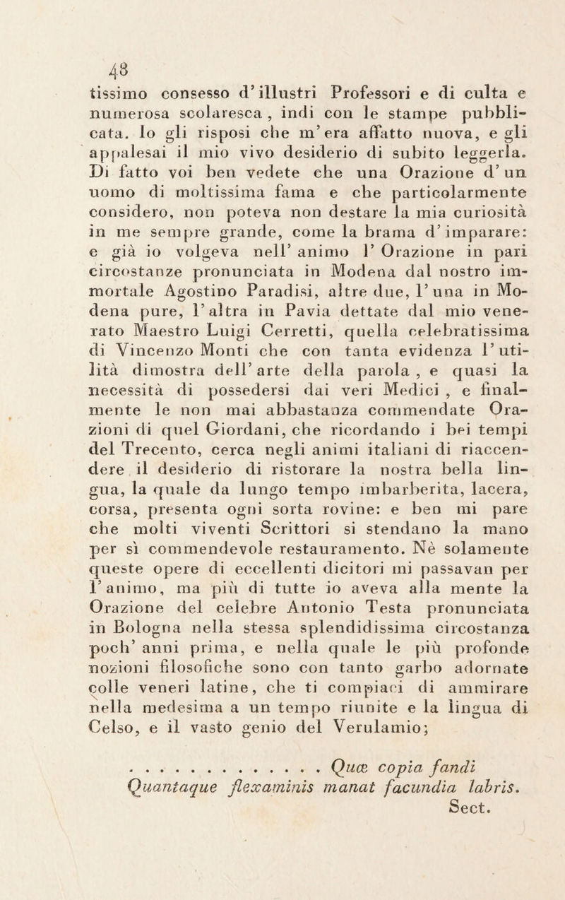 tissimo consesso d’illustri Professori e di culta e numerosa scolaresca , indi con le stampe pubbli¬ cata. lo gli risposi che m’era affatto nuova, egli appalesai il mio vivo desiderio di subito leggerla. Di fatto voi ben vedete che una Orazione d’ un uomo di moltissima fama e che particolarmente considero, non poteva non destare la mia curiosità in me sempre grande, come la brama d’imparare: e già io volgeva nell’ animo 1’ Orazione in pari circostanze pronunciata in Modena dal nostro im¬ mortale Agostino Paradisi, altre due, 1’una in Mo¬ dena pure, l’altra in Pavia dettate dal mio vene¬ rato Maestro Luigi Corretti, quella celebratissima di Vincenzo Monti che con tanta evidenza l’uti¬ lità dimostra dell’ arte della paiola , e quasi la necessità di possedersi dai veri Medici , e final¬ mente le non mai abbastanza commendate Ora¬ zioni di quel Giordani, che ricordando i bei tempi del Trecento, cerca negli animi italiani di riaccen- dere il desiderio di ristorare la nostra bella lin¬ gua, la quale da lungo tempo imbarberita, lacera, corsa, presenta ogni sorta rovine: e ben mi pare che molti viventi Scrittori si stendano la mano per sì commendevole restauramento. Nè solamente queste opere di eccellenti dicitori mi passavan per l’animo, ma più di tutte io aveva alla mente la Orazione del celebre Antonio Testa pronunciata in Bologna nella stessa splendidissima circostanza poch’ anni prima, e nella quale le più profonde nozioni filosofiche sono con tanto garbo adornate colle veneri latine, che ti compiaci di ammirare nella medesima a un tempo riunite e la lingua di Celso, e il vasto genio del Verulamio; .Quce copia faridi Quantaque flexaminis manat facundia lahris. Sect.