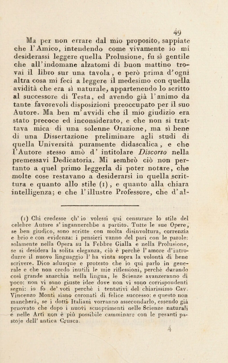 Ma per non errare dal mio proposito, sappiate che F Amico, intendendo come vivamente io mi desiderassi leggere quella Prolusione, fu si gentile che all’indomane alzatomi di buon mattino tro¬ vai il libro sur una tavola, e però prima d/ogni altra cosa mi feci a leggere il medesimo con quella avidità che era sì naturale^ appartenendo lo scritto al successore di Testa, ed avendo già l’animo da tante favorevoli disposizioni preoccupato per il suo Autore. Ma ben m’avvidi che il mio giudizio era stato precoce ed inconsiderato, e che non si trat¬ tava mica di una solenne Orazione, ma sì bene di una Dissertazione preliminare agli studi di quella Università puramente didascalica, e che l’Autore stesso amò d’ intitolare Discorso nella premessavi Dedicatoria. Mi sembrò ciò non per¬ tanto a quel primo leggerla di poter notare, che molte cose restavano a desiderarsi in quella scrit¬ tura e quanto allo stile (i) , e quanto alla chiara intelligenza; e che l’illustre Professore, che cT al- (i) Chi credesse eh’ io volessi qui censurare lo stile del celebre Autore s’ ingannerebbe a partito. Tutte le sue Opere, se ben giudico, sono scritte con molta disinvoltura, correnzìa e brio e con evidenza: i pensieri vanno del pari con le parole: solamente nella Opera su la Febbre Gialla e nella Prolusione, se si desidera la solita eleganza, ciò è perchè l’amore d’intro¬ durre il nuovo linguaggio P ha vinta sopra la volontà di bene scrivere. Dico adunque e protesto che io qui parlo in gene¬ rale e che non credo inutili le mie riflessioni, perchè durando così grande anarchia nella lingua, le Scienze avanzeranno di poco: non vi sono giuste idee dove non vi sono corrispondenti segni: io fo de’ voti perchè i tentativi del chiarissimo Cav. Vincenzo Monti siano coronati di felice successo: e questo non mancherà, se i dotti- Italiani vorranno assecondarlo, essendo già pruovato che dopo i nuovi scuoprimenti nelle Scienze naturali é nelle Arti non è più possibile camminare con le pesanti pa¬ stoie dell’ antica Crusca. 4