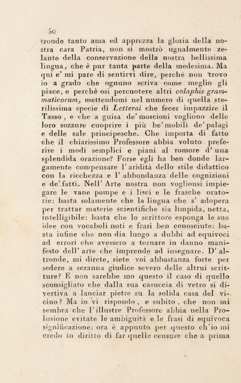 tronde tanto ama ed apprezza la gloria della no¬ stra cara Patria, non si mostrò ugualmente ze¬ lante della conservazione della nostra bellissima lingua, che è pur tanta parte della medesima. Ma qui e’ mi pare di sentirvi dire, perchè non trovo io a grado che ognuno scriva come meglio gli piace, e perchè osi percuotere altri cnlaphis gram- maticorum, mettendomi nel numero di quella ste¬ rilissima specie di Letterai che fecer impazzire il Tasso, e che a guisa de’moscioni vogliono delle loro sozzure cuoprire i più be’mobili de’palagi e delle sale principesche. Che importa di fatto che il chiarissimo Professore abbia voluto prefe¬ rire i modi semplici e piani al romore d' una splendida orazione? Forse egli ha ben donde lar¬ gamente compensare l’aridità dello stile didattico con la ricchezza e 1’ abbondanza delle cognizioni e de’fatti. Nell’ Arte nostra non voglionsi impie¬ gare le vane pompe e i lisci e le frasche orato¬ rie: basta solamente che la lingua che s’ adopera per trattar materie scientifiche sia limpida, netta, intelligibile: basta che lo scrittore esponga le sue idee con vocaboli noti e frasi ben conosciute: ba¬ sta infine che non dia luogo a dubbi ad equivoci ad errori che avessero a tornare in danno mani¬ festo dell’ arte che imprende ad insegnare. D’ al¬ tronde, mi direte, siete voi abbastanza forte per sedere a scranna giudice severo delle altrui scrit¬ ture? E non sarebbe mo questo il caso di quello sconsigliato che dalla sua casuccia di vetro si di¬ vertiva a lanciar pietre su la solida casa del vi¬ cino? Ma io vi rispondo, e subito, che non mi sembra che l’illustre Professore abbia nella Pro¬ lusione evitate le ambiguità e le frasi di equivoca significazione: ora è appunto per questo ch’io mi credo in diritto di far quelle censure che a prima