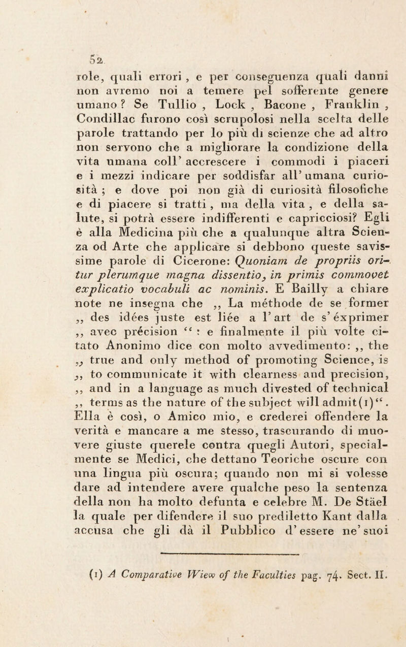 5a role, quali errori , e per conseguenza quali danni non avremo noi a temere pel sofferente genere umano? Se Tullio , Look , Bacone , Franklin , Condillac furono così scrupolosi nella scelta delle parole trattando per lo più di scienze che ad altro non servono che a migliorare la condizione della vita umana coll’ accrescere i commodi i piaceri e i mezzi indicare per soddisfar all’ umana curio¬ sità ; e dove poi non già di curiosità filosòfiche e di piacere si tratti , ma della vita , e della sa¬ lute, si potrà essere indifferenti e capricciosi? Egli è alla Medicina più che a qualunque altra Scien¬ za od Arte che applicare si debbono queste savis¬ sime parole di Cicerone: Quoniam de propriis ori- tur plerumque magna dissentio, in primis commovet explicatio vocabuli ac nominis. E Bailly a chiare note ne insegna che ,, La méthode de se former ,, des idées juste est liée a l’art de s’éxprimer ,, avec précision “ : e finalmente il più volte ci¬ tato Anonimo dice con molto avvedimento: ,, thè true and only method of promoting Science, is to communicate it with clearness and précision, ,, and in a language as much divested of technical ,, terms as thè nature of thesubject will admit(i) “ . Ella è così, o Amico mio, e crederei offendere la verità e mancare a me stesso, trascurando di muo¬ vere giuste querele contra quegli Autori, special- mente se Medici, che dettano Teoriche oscure con una lingua più oscura; quando non mi si volesse dare ad intendere avere qualche peso la sentenza della non ha molto defunta e celebre M. De Stael la quale per difendere il suo prediletto Kant dalla accusa che gli dà il Pubblico d’essere ne’suoi (i) A Comparative Wiew of thè Faculties pag. 74* Sect. II. 1