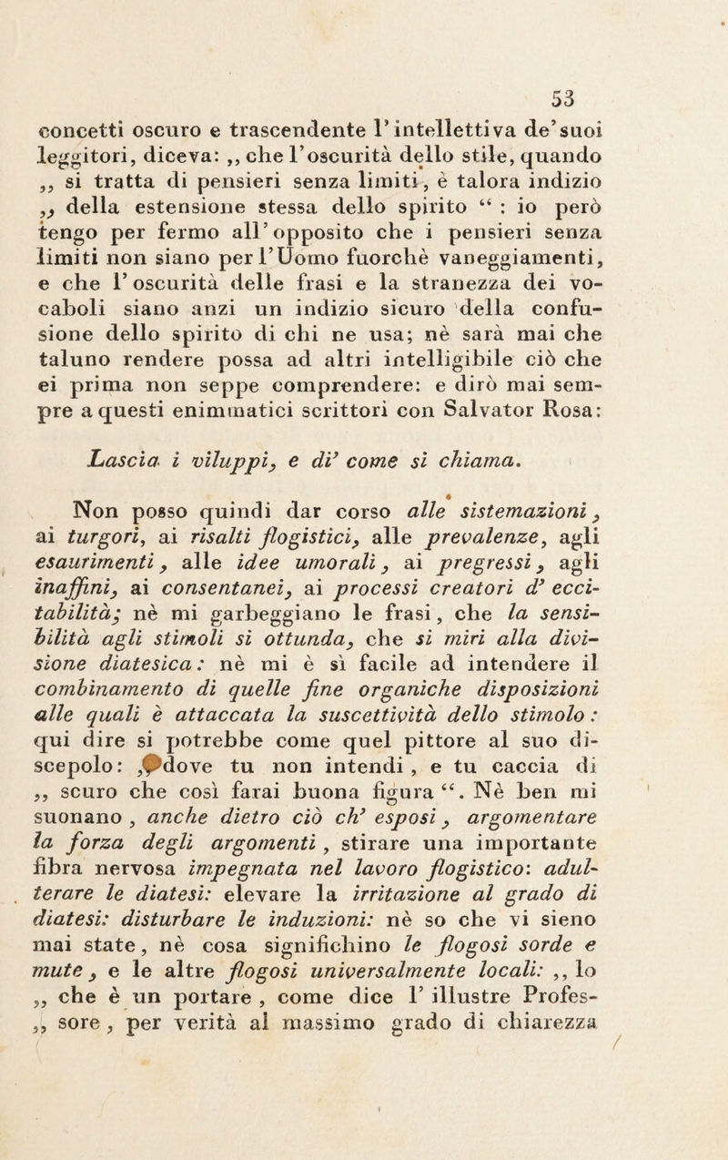 concetti oscuro e trascendente P intelletti va de5 suoi leggitori, diceva: ,, che l’oscurità dello stile, quando ,, si tratta di pensieri senza limiti, è talora indizio „ della estensione stessa dello spirito “ : io però tengo per fermo all’opposito che i pensieri senza limiti non siano per l’Uomo fuorché vaneggiamenti, e che P oscurità delle frasi e la stranezza dei vo¬ caboli siano anzi un indizio sicuro della confu¬ sione dello spirito di chi ne usa; nè sarà mai che taluno rendere possa ad altri intelligibile ciò che ei prima non seppe comprendere: e dirò mai sem¬ pre a questi eniminatici scrittori con Salvator Rosa : Lascia i viluppi, e di’ come sì chiama. Non posso quindi dar corso alle sistemazioni, ai turgori, ai risalti flogistici, alle prevalenze, agli esaurimenti, alle idee umorali, ai pregressi, agli inaffini, ai consentanei, ai processi creatori d’ ecci¬ tabilità; nè mi garbeggiano le frasi, che la sensi¬ bilità agli stimoli si ottunda, che si miri alla divi¬ sione diatesica : nè mi è sì facile ad intendere il combinamento di quelle fine organiche disposizioni alle quali è attaccata la suscettività dello stimolo : qui dire si potrebbe come quel pittore al suo di¬ scepolo: ,^dove tu non intendi, e tu caccia di ,, scuro che così farai buona figura Nè ben mi suonano , anche dietro ciò eh’ esposi, argomentare la forza degli argomenti , stirare una importante fibra nervosa impegnata nel lavoro flogìstico: adul¬ terare le diatesi: elevare la irritazione al grado di diatesi: disturbare le induzioni: nè so che vi sieno mai state, nè cosa significhino le flogosi sorde e mute , e le altre flogosi universalmente locali: ,, lo ,, che è un portare , come dice P illustre Profes- ,, sore, per verità al massimo grado di chiarezza