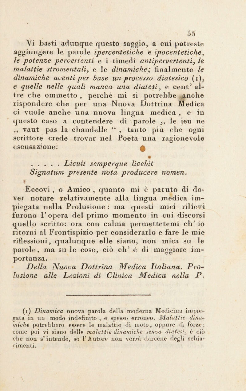 Vi basti adunque questo saggio, a cui potreste aggiungere le parole iper cent etiche e ipocentetiche, le potenze pervertenti e i rimedi antipervertenti9 le malattie sgomentali, e le dinamiche; finalmente le dinamiche aventi per base un processo diatesico (i), e quelle nelle quali manca una diatesi, e cent ’ al¬ tre che ommetto , perchè mi si potrebbe anche rispondere che per una Nuova Dottrina Medica ci vuole anche una nuova lingua medica , e in questo caso a contendere di parole le jeu ne ,, vaut pas la chandelie te , tanto piu che ogni scrittore crede trovar nel Poeta una ragionevole escusazione: H .Licuit semperque licebit Signatum presente nota producere nomen. ? Eccovi , o Amico , quanto mi è paruto di do¬ ver notare relativamente alla lingua medica im- pieg ata nella Prolusione : ma questi miei rilievi furono l’opera del primo momento in cui discorsi quello scritto: ora con calma permettetemi eh’ io ritorni al Frontispizio per considerarlo e fare le mie riflessioni, qualunque elle siano, non mica su le parole, ma su le cose, ciò eh’ è di maggiore im¬ portanza. Della Nuova Dottrina Medica Italiana. Pro¬ lusione alle Lezioni di Clinica Medica nella P. (i) Dinamica nuova parola della moderna Medicina impie- gata in un modo indefinito , e spesso erroneo. Malattie dina¬ miche potrebbero essere le malattie di moto, oppure di forze: come poi vi siano delle malattie dinamiche senza diatesi, è ciò che non s’intende, se l’Autore non vorrà darcene degli schia¬ rimenti.