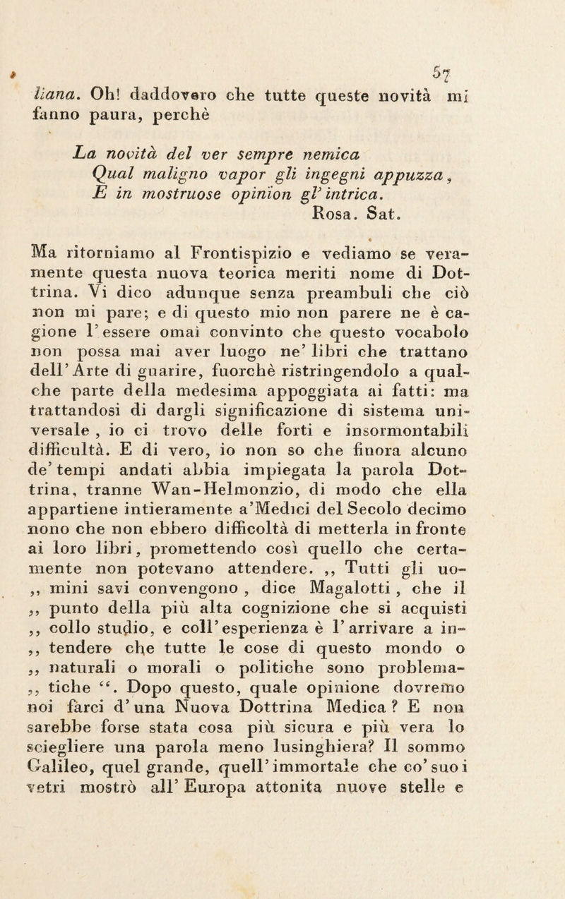 5? liana. Oh! daddovaro che tutte queste novità mi fanno paura, perchè La novità del ver sempre nemica Qual maligno vapor gli ingegni appuzza , E in mostruose opinion gV intrica. Rosa. Sat. « Ma ritorniamo al Frontispizio e vediamo se vera¬ mente questa nuova teorica meriti nome di Dot¬ trina. Vi dico adunque senza preambuli che ciò non mi pare; e di questo mio non parere ne è ca¬ gione l’essere ornai convinto che questo vocabolo non possa mai aver luogo ne’ libri che trattano dell’Arte di guarire, fuorché ristringendolo a qual¬ che parte della medesima appoggiata ai fatti: ma trattandosi di dargli significazione di sistema uni¬ versale , io ci trovo delle forti e insormontabili difficultà. E di vero, io non so che finora alcuno de’tempi andati abbia impiegata la parola Dot¬ trina, tranne Wan-Helmonzio, di modo che ella appartiene intieramente a’Medici del Secolo decimo nono che non ebbero difficoltà di metterla in fronte ai loro libri, promettendo così quello che certa¬ mente non potevano attendere. ,, Tutti gli uo- ,, mini savi convengono , dice Magalotti , che il ,, punto della più alta cognizione che si acquisti ,, collo studio, e coll’esperienza è l’arrivare a in- ,, tendere che tutte le cose di questo mondo o ,, naturali o morali o politiche sono problema- ,, tiche Dopo questo, quale opinione dovremo noi farci d’una Nuova Dottrina Medica ? E non sarebbe forse stata cosa più sicura e più vera lo sciegliere una parola meno lusinghiera? Il sommo Galileo, quel grande, quell’immortale che co’suoi vetri mostrò all’ Europa attonita nuove stelle e