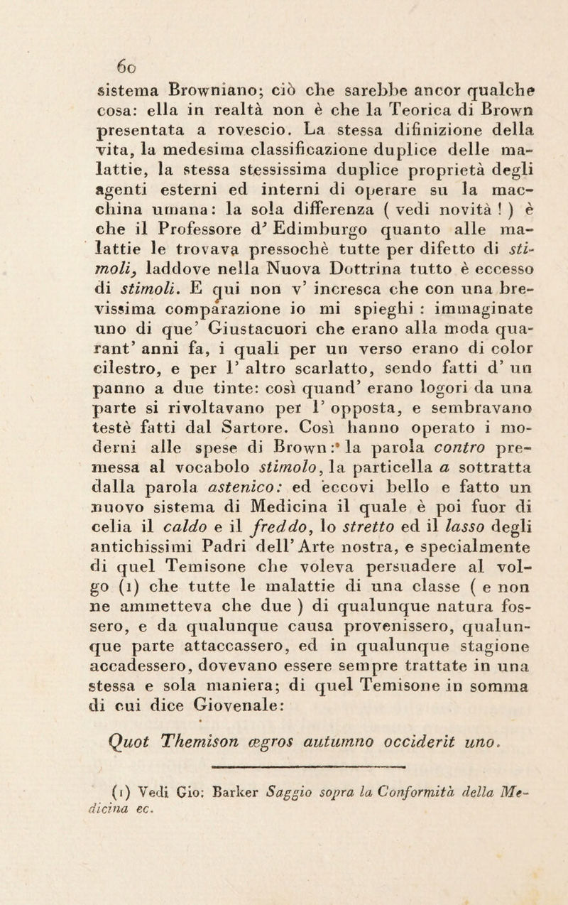 sistema Browniano; ciò che sarebbe ancor qualche cosa: ella in realtà non è che la Teorica di Brown presentata a rovescio. La stessa difinizione della vita, la medesima classificazione duplice delle ma¬ lattie, la stessa stessissima duplice proprietà degli agenti esterni ed interni di operare su la mac¬ china umana : la soia differenza ( vedi novità ! ) è che il Professore à3 Edimburgo quanto alle ma¬ lattie le trovava pressoché tutte per difetto di sti- moli, laddove nella Nuova Dottrina tutto è eccesso di stimoli. E qui non v’ incresca che con una bre¬ vissima comparazione io mi spieghi : immaginate uno di que’ Giustacuori che erano alla moda qua- rant’ anni fa, i quali per un verso erano di color eilestro, e per 1’ altro scarlatto, sendo fatti d’ un panno a due tinte: così quand’ erano logori da una parte si rivoltavano per T opposta, e sembravano testé fatti dal Sartore. Così hanno operato i mo¬ derni alle spese di Brown:* la parola contro pre¬ messa al vocabolo stimolo, la particella a sottratta dalla parola astenico: ed eccovi bello e fatto un nuovo sistema di Medicina il quale è poi fuor di celia il caldo e il freddo, lo stretto ed il lasso degli antichissimi Padri dell’Arte nostra, e specialmente di quel Temisone che voleva persuadere al vol¬ go (i) che tutte le malattie di una classe ( e non ne ammetteva che due ) di qualunque natura fos¬ sero, e da qualunque causa provenissero, qualun¬ que parte attaccassero, ed in qualunque stagione accadessero, dovevano essere sempre trattate in una stessa e sola maniera; di quel Temisone in somma di cui dice Giovenale: Quot Themison cegros autumno occiderit uno. (i) Vedi Gio; Barker Saggio sopra la Conformità della Me¬ dicina ec.