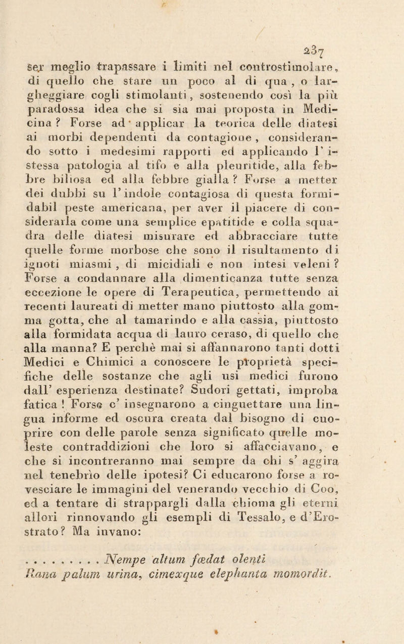 di quello che stare un poco al di qua , o lar¬ gheggiare cogli stimolanti, sostenendo cosi la piu paradossa idea che si sia mai proposta in Medi¬ cina ? Forse ad* applicar la teorica delle diatesi ai morbi de pendenti da contagioue , consideran¬ do sotto i medesimi rapporti ed applicando 1’ i~ stessa patologia al tifo e alla pleuntide, alla feb¬ bre biliosa ed alla febbre gialla? Forse a metter dei dubbi su l’indole contagiosa di questa formi- dabii peste americana, per aver il piacere di con» siderarla come una semplice epatitide e colla squa¬ dra delle diatesi misurare ed abbracciare tutte quelle forine morbose che sono il risultamento di ignoti miasmi , di micidiali e non intesi veleni ? Forse a condannare alla dimenticanza tutte senza eccezione le opere di Terapeutica, permettendo ai recenti laureati di metter mano piuttosto alla gom¬ ma gotta, che al tamarindo e alla cassia, piuttosto alla formidata acqua di lauro ceraso, di quello che alla manna? E perchè mai si affannarono tanti dotti Medici e Chimici a conoscere le proprietà speci¬ fiche delle sostanze che agli usi medici furono dall’ esperienza destinate? Sudori gettati, improba fatica ! Forse c’ insegnarono a cinguettare una lin¬ gua informe ed oscura creata dal bisogno di cuo- prire con delle parole senza significato quelle mo¬ leste contraddizioni che loro si affacciavano, e che si incontreranno mai sempre da chi s’ aggira nel tenebrìo delle ipotesi? Ci educarono forse a ro¬ vesciare le immagini del venerando vecchio di Coo, ed a tentare di strappargli dalla chioma gli eterni allori rinnovando gii esempli di Tessalo, e d’Ero- strato? Ma invano: .. JVempe altum fondai olenti liana pallini urina, cimexque elephanta momordit.