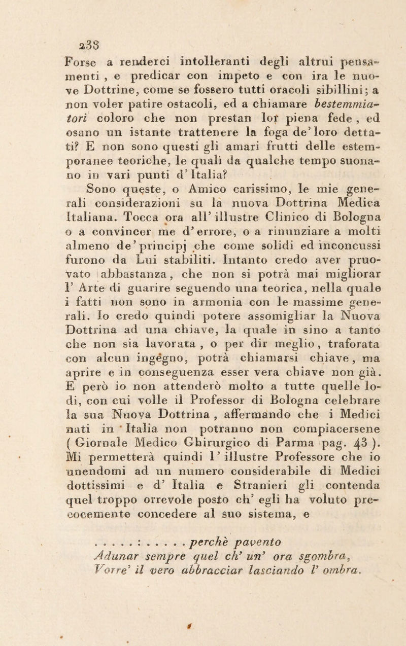 Forse a renderci intolleranti degli altrui pensa¬ menti , e predicar con impeto e con ira le nuo¬ ve Dottrine, come se fossero tutti oracoli sibillini; a non voler patire ostacoli, ed a chiamare bestemmia- tori coloro che non prestan lor piena fede , ed osano un istante trattenere la foga de5 loro detta¬ ti? E non sono questi gli amari frutti delle estem¬ poranee teoriche, le quali da qualche tempo suona¬ no in vari punti d5 Italia? Sono queste, o Amico carissimo, le mie gene¬ rali considerazioni su la nuova Dottrina Medica Italiana. Tocca ora all5 illustre Clinico di Bologna o a convincer me d’errore, o a rinunziare a molti almeno de’principi che come solidi ed inconcussi furono da Lui stabiliti. Intanto credo aver pruo- vato abbastanza, che non si potrà mai migliorar T Arte di guarire seguendo una teorica, nella quale i fatti non sono in armonia con le massime gene¬ rali. lo credo quindi potere assomigliar la Nuova Dottrina ad una chiave, la quale in sino a tanto che non sia lavorata, o per dir meglio, traforata con alcun ingégno, potrà chiamarsi chiave, ma aprire e in conseguenza esser vera chiave non già. E però io non attenderò molto a tutte quelle lo¬ di, con cui volle il Professor di Bologna celebrare la sua Nuova Dottrina , affermando che i Medici nati in * Italia non potranno non compiacersene ( Giornale Medico Chirurgico di Parma pag. 4-3 )• Mi permetterà quindi l’illustre Professore che io unendomi ad un numero considerabile di Medici dottissimi e d5 Italia e Stranieri gli contenda quel troppo orrevole posto eh5 egli ha voluto pre¬ cocemente concedere al suo sistema, e perche pavento Adunar sempre quel eh’ un’ ora sgombra, Porre5 il vero abbracciar lasciando V ombra„