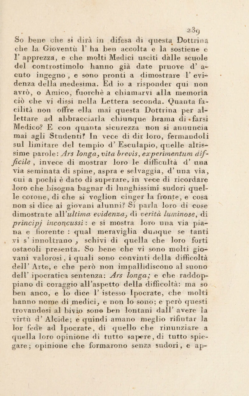 £^9 So bene che sì dirà in difesa di questui Dottrina che la Gioventù V ha ben accolta e la sostiene e F apprezza, e che molti Medici usciti dalle scuole del controstimolo hanno già date pruove d’ a- cuto ingegno , e sono pronti a dimostrare 1’ evi¬ denza delia medesima. Ed io a risponder qui non avrò, o Amico, fuorché a chiamarvi alla memoria ciò che vi dissi nella Lettera seconda. Quanta fa¬ cilità non offre ella mai questa Dottrina per al¬ lettare ad abbracciarla chiunque brama di «farsi Medico? E con quanta sicurezza non si annuncia mai agli Studenti? In vece di dir loro, fermandoli sul limitare del tempio d’ Esculapio, quelle altis¬ sime parole: Ars longa? vita brevis, experimentum dif¬ ficile , invece di mostrar loro le difficoltà d’ una via seminata di spine, aspra e selvaggia, d’ una via, cui a pochi è dato di superare, in vece di ricordare •loro che bisogna bagnar di lunghissimi sudori quel¬ le corone, di che si voglion cinger la fronte, e cosa non si dice ai giovani alunni? Si parla loro di cose dimostrate all*ultima evidenza? di verità luminose, di principi inconcussi : e si mostra loro una via pia¬ na e fiorente : qual meraviglia dunque se tanti vi s’ innoltrano schivi di quella che loro forti ostacoli presenta. So bene che vi sono molti gio¬ vani valorosi, i quali sono convinti della difficoltà dell’ Arte, e che però non impallidiscono al suono dei! ipocratica sentenza: Ars longa; e che raddop¬ piano di coraggio all’aspetto della difficoltà: ma so ben anco, e lo dice 1* istesso Ipocrate, che molti hanno nome di medici^ e non lo sono; e però questi trovandosi al bivio sono ben lontani dall’ avere la virtù d’ Alcide; e quindi amano meglio rifiutar la lor fedte ad Ipocrate, di quello che rinunziare a quella loro opinione di tutto sapere, di tutto spie¬ gare; opinione che formarono senza sudori, e ap~