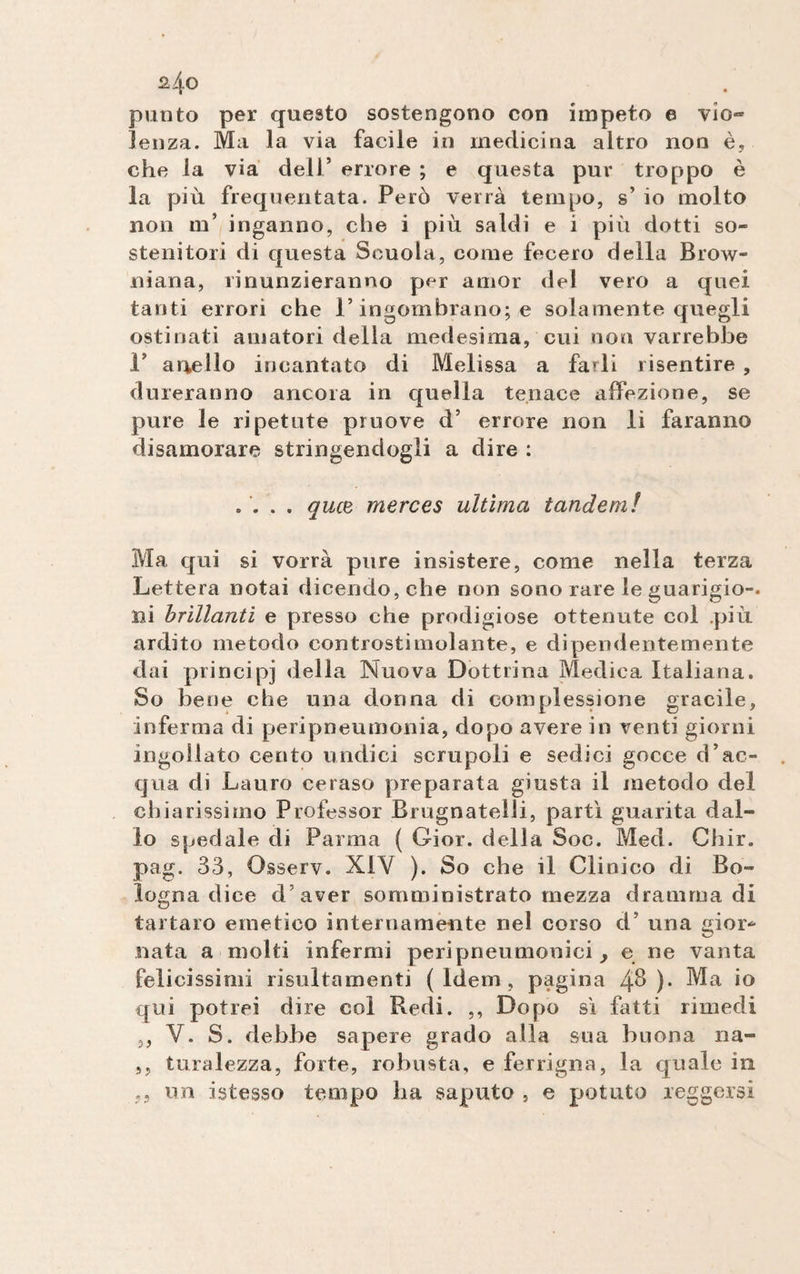 punto per questo sostengono con impeto e vio~ Senza. Ma la via facile in medicina altro non è, che la via dell’ errore ; e questa pur troppo è la più frequentata. Però verrà tempo, s’ io molto non m’ inganno, che i più saldi e i più dotti so¬ stenitori di questa Scuola, come fecero della Brow¬ niana, rinunzieranno per amor del vero a quei tanti errori che l’ingombrano; e solamente quegli ostinati amatori della medesima, cui non varrebbe 1’ anello incantato di Melissa a farli risentire , dureranno ancora in quella tenace affezione, se pure le ripetute pruove d’ errore non li faranno disamorare stringendogli a dire : .... qucB merces ultima tandem! Ma qui si vorrà pure insistere, come nella terza Lettera notai dicendo, che non sono rare le guarigio-. ni brillanti e presso che prodigiose ottenute col più ardito metodo controstimolante, e dipendentemente dai principi della Nuova Dottrina Medica Italiana. So bene che una donna di complessione gracile, inferma di peripneumonia, dopo avere in venti giorni ingollato cento undici scrupoli e sedici gocce d’ac¬ qua di Lauro ceraso preparata giusta il metodo del chiarissimo Professor Brugnatelli, partì guarita dal¬ lo spedale di Parma ( Gior. della Soc. Med. Chir. pag. 33, Osseiv. XIY ). So che il Clinico di Bo¬ logna dice d’aver somministrato mezza dramma di tartaro emetico internamente nel corso d’ una gior* nata a molti infermi peripneumonici > e ne vanta felicissimi risultamene (Idem, pagina 4^ )• Ma io qui potrei dire col Redi. ,, Dopo sì fatti rimedi ,, Y. S. debhe sapere grado alla sua buona na- ,, turalezza, forte, robusta, e ferrigna, la quale in un istesso tempo ha saputo , e potuto reggersi