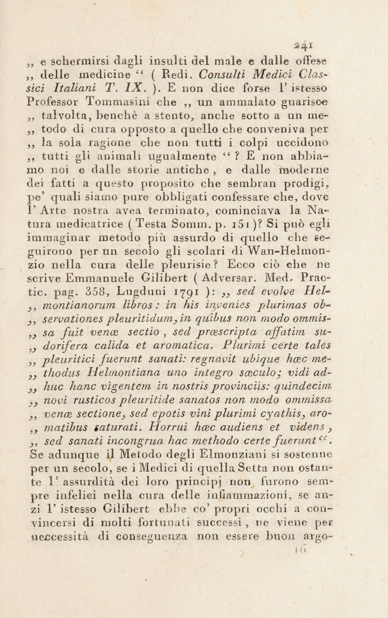 J? &amp;4I e schermirsi dagli insulti del male e dalle offese 3, delle medicine “ ( Redi. Consulti Medici Clas¬ sici Italiani T. IX. ). E non dice forse V istesso Professor Tom masini che ,, un ammalato guarisca ,, talvolta, benché a stento, anche sotto a un me- ,, todo di cura opposto a quello che conveniva per ,, la sola ragione che non tutti i colpi uccidono ,, tutti gli animali ugualmente &lt;É ? E non abbia¬ mo noi e dalle storie antiche , e dalle moderne dei fatti a questo proposito che sembran prodigi, pe* quali siamo pure obbligati confessare che, dove ]’ Arte nostra avea terminato, cominciava la Na¬ tura medicatrice ( Testa Sornin. p. i5i )? Si può egli immaginar metodo piu assurdo di quello che se¬ guirono per un secolo gli scolari di Wan-Helmon- zio nella cura delle pleurisie? Ecco ciò che ne scrive Emmanuele Gilibert ( Àdversar. MecL Frac- tic. pag. 358, Lugduni 1791 ): sed evolve Hel- montianorum lìbros : in hìs invenies plurimas ob- servationes pleuritidum?in qilibus non modo ommis- sa fuit vence sectio , sed prcescrìpta affatim su- 5&lt;? dorifera calida et aromatica. Plurimi certe tales ,, pleuritici fuerunt sanati: regnavit ubique hcec me- s&gt; thodus Helmontiana uno integro seccalo; vidi ad- yj) huc hanc vigentem in nostris provinciis: quindecim v novi rusticos pleuritide sanatos non modo ommissa vence sectione3 sed e polis vini plurimi cyathisy uro- matibus saturati. Horrui hcec audiens et vhdens ? sed sanati incongrua hac methodo certe fuerunt e-c. Se adunque il Metodo degli Elmonziani si sostenne per un secolo, se i Medici di quella Setta non ostan¬ te l’assurdità dei loro principi non furono sem¬ pre infelici nella cura delle infiammazioni, se an¬ zi 1’ istesso Gilibert ebbe co7 propri occhi a con¬ vincersi di molti fortunati successi , ne viene per ueccessità di conseguenza non essere buon argo-