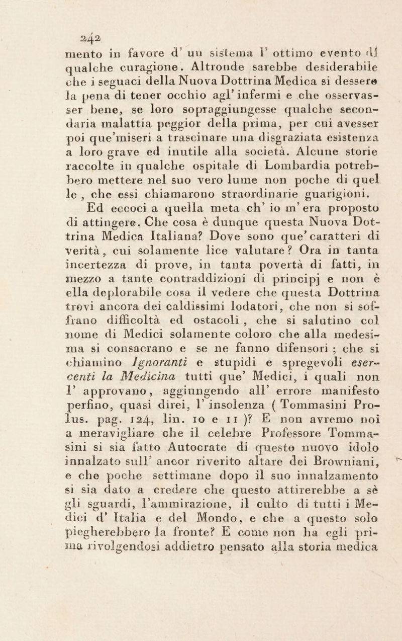 ^42 mento in favore d un sistema l5 ottimo evento &lt;11 qualche curagione. Altronde sarebbe desiderabile che i seguaci della Nuova Dottrina Medica si dessero la pena di tener occhio agl’infermi e che osservas¬ se bene, se loro so piaggi ungesse qualche secon¬ daria malattia peggior della prima, per cui avesser poi que’miseri a trascinare una disgraziata esistenza a loro grave ed inutile alla società. Alcune storie raccolte in qualche ospitale di Lombardia potreb¬ bero mettere nel suo vero lume non poche di quel le , che essi chiamarono straordinarie guarigioni. Ed eccoci a quella meta eh’ io in’era proposto di attingere. Che cosa è dunque questa Nuova Dot¬ trina Medica Italiana? Dove sono que’caratteri di verità, cui solamente lice valutare? Ora in tanta incertezza di prove, in tanta povertà di fatti, in mezzo a tante contraddizioni di principi e rion è ella deplorabile cosa il vedere che questa Dottrina trovi ancora dei caldissimi lodatori, che non si sof¬ frano difficoltà ed ostacoli , che si salutino col nome di Medici solamente coloro che alla medesi¬ ma si consacrano e se ne fanno difensori ; che si chiamino Ignoranti e stupidi e spregevoli eser¬ centi la Medicina tutti que’ Medici, i quali non 1’ approvano, aggiungendo all’ errore manifesto perfino, quasi direi, 1’ insolenza ( Tommasini Pro- lus. pag. 124, lin. io e 11 )? E non avremo noi a meravigliare che il celebre Professore Tom ma¬ sini si sia fatto Autocrate di questo nuovo idolo innalzato sull ancor riverito altare dei Browniani, e che poche settimane dopo il suo innalzamento si sia dato a credere che questo attirerebbe a sè gli sguardi, Tammirazione, il culto di tutti i Me¬ dici d’ Italia e del Mondo, e che a questo solo piegherebbero la fronte? E come non ha egli pri¬ ma rivolgendosi addietro pensato alla storia medica