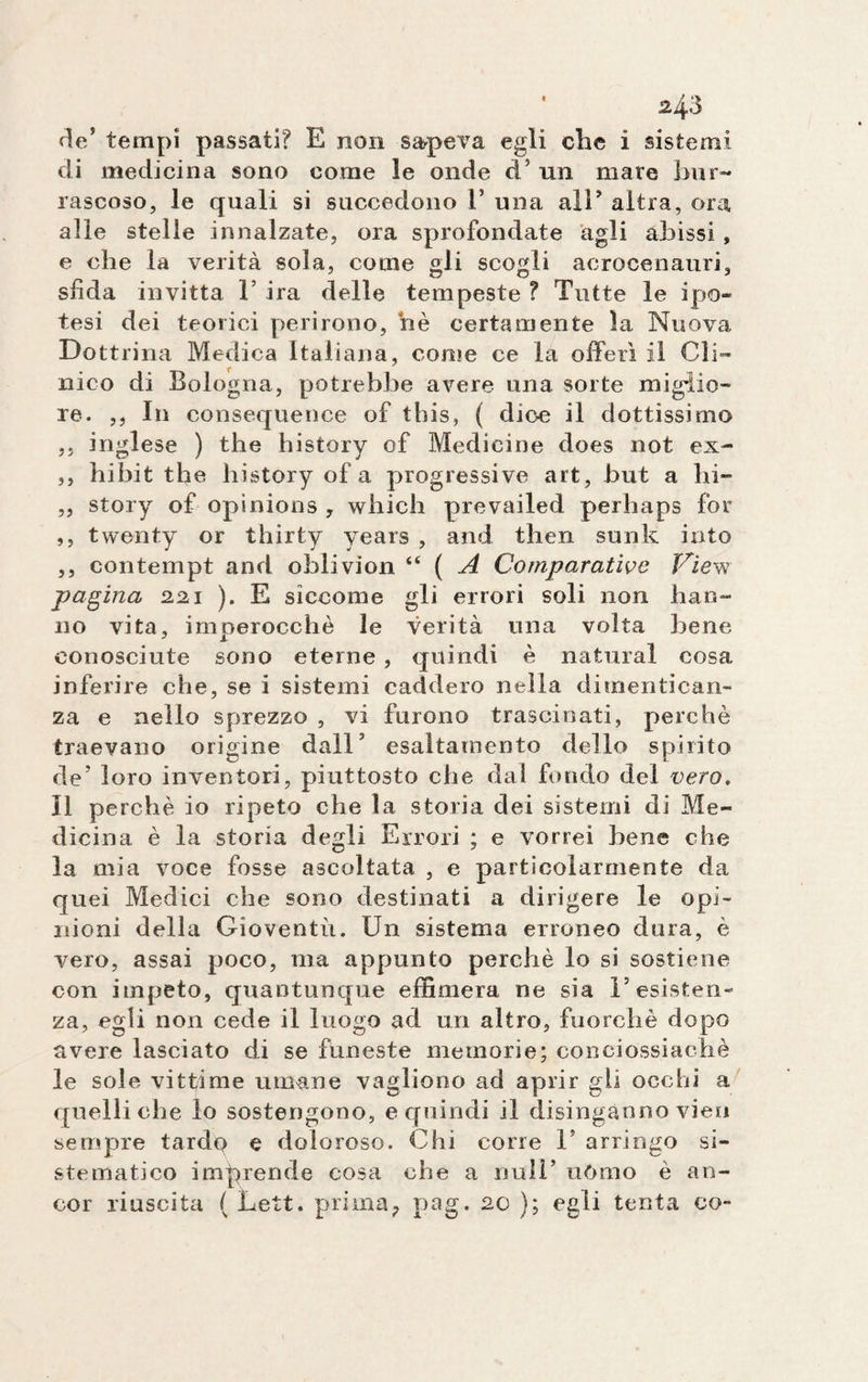 rie' tempi passati? E non sapeva egli che ì sistemi di medicina sono come le onde d5 un mare bur¬ rascoso, le quali si succedono 1* una all* altra, ora alle stelle innalzate, ora sprofondate agli abissi , e che la verità sola, come gli scogli acrocenauri, sfida invitta 1’ ira delle tempeste ? Tutte le ipo- tesi dei teorici perirono, nè certamente la Nuova Dottrina Medica Italiana, come ce la offerì il Cli¬ nico di Bologna, potrebbe avere una sorte migiio- re. ,, 111 consequence of this, ( dice il dottissimo ,, inglese ) thè history of Medicine does not ex- ,, lai bit thè history of a progressive art, but a hi- ,, story of opinions , which prevailed perhaps for ,, twenty or thirty years , and then sunk into ,, contempt and oblivion “ ( A Comparative View pagina 221 ). E siccome gli errori soli non bau- no vita, imperocché le verità una volta bene conosciute sono eterne , quindi è naturai cosa inferire che, se i sistemi caddero nella dimentican¬ za e nello sprezzo , vi furono trascinati, perchè traevano origine dall5 esaltamento dello spirito de’ loro inventori, piuttosto che dal fondo del vero. Il perchè io ripeto che la storia dei sistemi di Me¬ dicina è la storia degli Errori ; e vorrei bene che la mia voce fosse ascoltata , e particolarmente da quei Medici che sono destinati a dirigere le opi¬ nioni della Gioventù. Un sistema erroneo dura, è vero, assai poco, ma appunto perchè lo si sostiene con impeto, quantunque effimera ne sia l’esisten¬ za, egli non cede il luogo ad uri altro, fuorché dopo avere lasciato di se funeste memorie; conciossiachè le sole vittime umane yagliono ad aprir gli occhi a quelli che lo sostengono, e quindi il disinganno vien sempre tardo e doloroso. Chi corre V arringo si¬ stematico imprende cosa che a nuli’ uòmo è an¬ cor riuscita ( Lett. prima, pag. 20 ); egli tenta co-