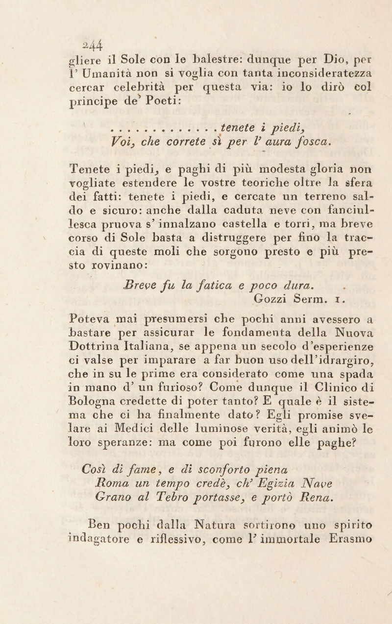 M4 oliere il Sole con le balestre: dunque per Dio, per r Umanità non si voglia con tanta inconsideratezza cercar celebrità per questa via: io lo dirò col principe de’ Poeti: .tenete ì piedi, Voi, che correte sì per V aura fosca. Tenete i piedi^ e paghi di più modesta gloria non vogliate estendere le vostre teoriche oltre la sfera dei fatti: tenete i piedi, e cercate un terreno sal¬ do e sicuro: anche dalla caduta neve con fanciul¬ lesca pruova s’innalzano castella e torri, ma breve corso di Sole basta a distruggere per fino la trac¬ cia di queste moli che sorgono presto e più pre¬ sto rovinano: .Breve fu la fatica e poco dura. Gozzi Serm. i. Poteva mai presumersi che pochi anni avessero a bastare per assicurar le fondamenta della Nuova Dottrina Italiana, se appena un secolo d’esperienze ci valse per imparare a far buon uso dell’idrargiro, che in su le prime era considerato come una spada in mano d’ un furioso? Come dunque il Clinico di Bologna credette di poter tanto? E quale è il siste¬ ma che ci ha finalmente dato? Egli promise sve¬ lare ai Medici delle luminose verità, egli animò le loro speranze: ma come poi furono elle paghe? Così di fame, e dì sconforto piena Roma un tempo crede, eh3 Egizia Nave Grano al Tehro portasse, e portò Rena. Ben pochi dalla Natura sortirono uno spirito indagatore e riflessivo, come V immortale Erasmo