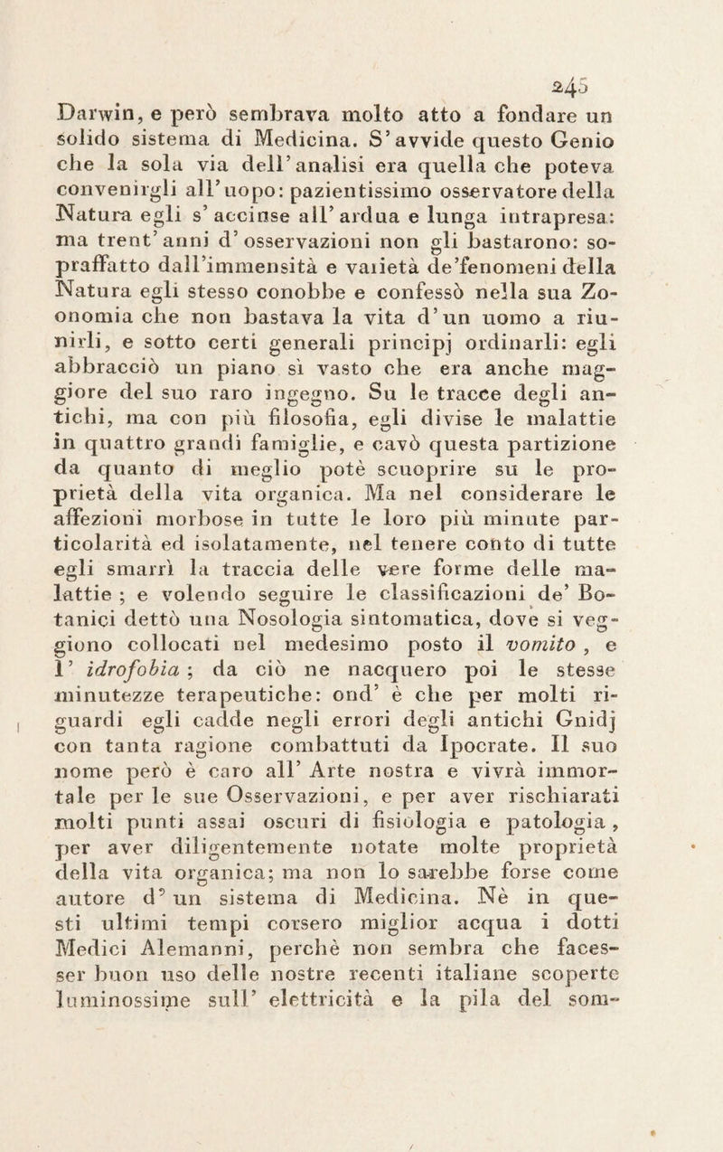 Darwin, e però sembrava molto atto a fondare un solido sistema di Medicina. S5 avvide questo Genio che la sola via dell’analisi era quella che poteva convenirgli all’uopo: pazientissimo osservatore della Natura egli s’accinse all’ardua e lunga intrapresa: ma trentanni d’osservazioni non gli bastarono: so¬ praffatto dall’immensità e vaiietà de’fenomeni della Natura egli stesso conobbe e confessò nella sua Zo- onomia che non bastava la vita d’un uomo a riu¬ nirli, e sotto certi generali principi ordinarli: egli abbracciò un piano sì vasto che era anche mag¬ giore del suo raro ingegno. Su le tracce degli an¬ tichi, ma con più filosofia, egli divise le malattie in quattro grandi famiglie, e cavò questa partizione da quanto di meglio potè scuoprire su le pro¬ prietà della vita organica. Ma nel considerare le affezioni morbose in tutte le loro più minute par¬ ticolarità ed isolatamente, nel tenere conto di tutte egli smarrì la traccia delle vere forme delle ma¬ lattie ; e volendo seguire le classificazioni de’ Bo¬ tanici dettò una Nosologia sintomatica, dove si veg- giono collocati nel medesimo posto il vomito , e 1’ idrofobia ; da ciò ne nacquero poi le stesse minutezze terapeutiche: ond’ è che per molti ri¬ guardi egli cadde negli errori degli antichi Gnidj con tanta ragione combattuti da Ipocrate. Il suo nome però è caro all’ Arte nostra e vivrà immor¬ tale per le sue Osservazioni, e per aver rischiarati molti punti assai oscuri di fisiologia e patologia , per aver diligentemente notate molte proprietà della vita organica; ma non lo sarebbe forse come autore d5 un sistema di Medicina. Nè in que¬ sti ultimi tempi corsero miglior acqua i dotti Medici Alemanni, perchè non sembra che faces¬ se!’ buon uso delle nostre recenti italiane scoperte luminossime sull’ elettricità e la pila del som-