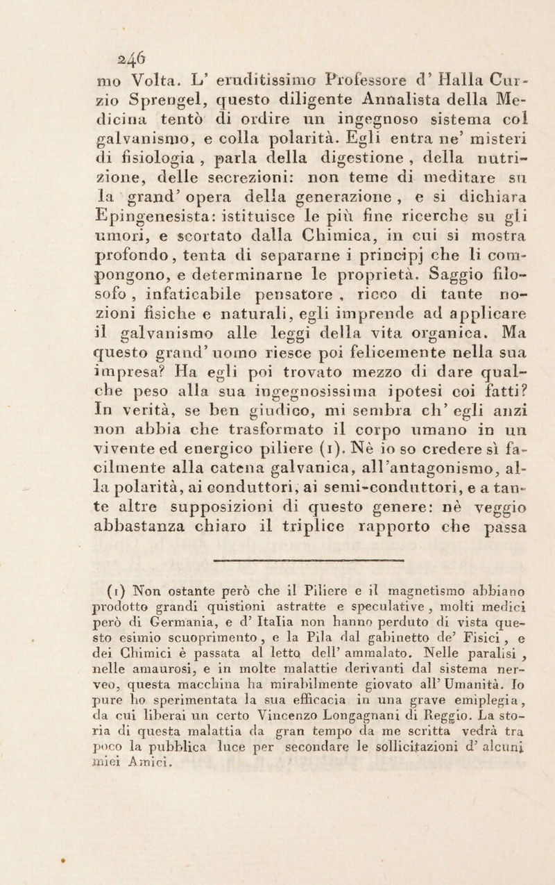 mo Volta. Lf eruditissimo Professore d’ Halla Cur¬ zio Sprengel, questo diligente Annalista della Me¬ dicina tentò di ordire un ingegnoso sistema col galvanismo, e colla polarità. Egli entra ne’ misteri di fisiologia , parla della digestione , della nutri¬ zione, delle secrezioni: non teme di meditare su la grand’ opera della generazione , e si dichiara Epingenesista: istituisce le più fine ricerche su gli umori, e scortato dalla Chimica, in cui si mostra profondo, tenta di separarne i principi che li com¬ pongono, e determinarne le proprietà. Saggio filo¬ sofo , infaticabile pensatore , ricco di tante no¬ zioni fisiche e naturali, egli imprende ad applicare il galvanismo alle leggi della vita organica. Ma questo grand’uomo riesce poi felicemente nella sua impresa? Ha egli poi trovato mezzo di dare qual¬ che peso alla sua ingegnosissima ipotesi coi fatti? In verità, se ben giudico, mi sembra eli’ egli anzi non abbia che trasformato il corpo umano in un vivente ed energico piliere (1). Nè io so credere sì fa¬ cilmente alla catena galvanica, all’antagonismo, al¬ la polarità, ai conduttori, ai semi-conduttori, e a tan¬ te altre supposizioni di questo genere: nè veggio abbastanza chiaro il triplice rapporto che passa (r) Non ostante però che il Piliere e il magnetismo abbiano prodotto grandi quistioni astratte e speculative , molti medici però di Germania, e d’ Italia non hanno perduto di vista que¬ sto esimio scuoprimento , e la Pila dal gabinetto de’ Fisici, e dei Chimici è passata al letto dell’ ammalato. Nelle paralisi , nelle amaurosi, e in molte malattie derivanti dal sistema ner- veo, questa macchina ha mirabilmente giovato all’ Umanità. Io pure ho sperimentata la sua efficacia in una grave emiplegia, da cui liberai un certo Vincenzo Longagnani di Reggio. La sto¬ ria di questa malattia da gran tempo da me scritta vedrà tra poco la pubblica luce per secondare le sollicftazioni d’ alcuni, miei Amici.