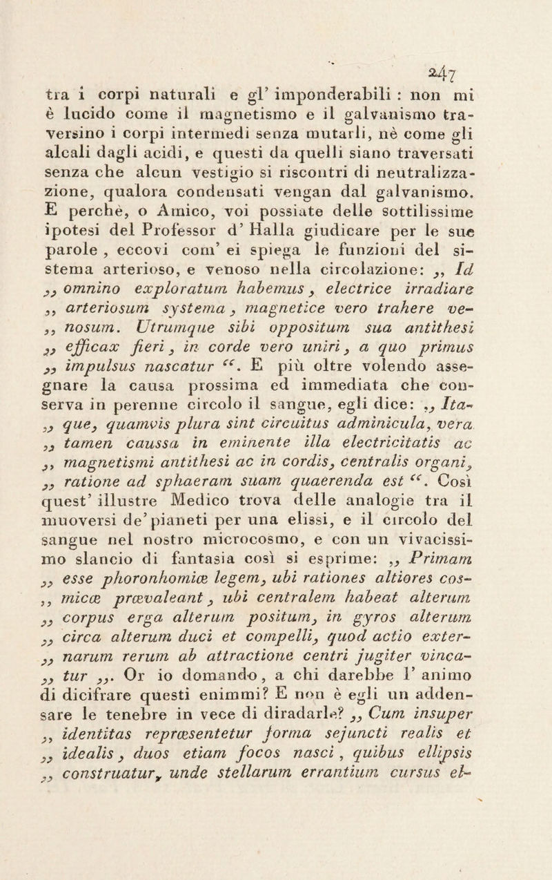 tra i corpi naturali e gl’ imponderabili : non mi è lucido come il magnetismo e il galvanismo tra¬ versino i corpi intermedi senza mutarli, nè come gli alcali dagli acidi, e questi da quelli siano traversati senza che alcun vestigio si riscontri di neutralizza¬ zione, qualora condensati vengan dal galvanismo. E perchè, o Amico, voi possiate delle sottilissime ipotesi del Professor d’ Malia giudicare per le sue parole , eccovi coni’ ei spiega le funzioni del si¬ stema arterioso, e venoso nella circolazione: Id omnìno exploratum habemus y electrice irradiare 5, arteriosum systema magnetlce vero trahere ve- ,, nosum. Utrumque sibi oppositum sua antithesi efficax fieri 3 in corde vero uniri y a quo primus jy impulsus nascatur cc. E più oltre volendo asse¬ gnare la causa prossima ed immediata che con¬ serva in perenne circolo il sangue, egli dice: „ Ita~> que} quamvis plura sint circuitus adminicula, vera „ tamen caussa in eminente illa electricitatis ac y> magnetismi antithesi ac in cordis, centralis organi9 yy ratione ad sphaerarn suam quaerenda est C£. Cosi quest’ illustre Medico trova delle analogie tra il muoversi de’pianeti per una elissi, e il circolo del sangue nel nostro microcosmo, e con un vivacissi¬ mo slancio di fantasia così si esprime: ,y Primani y> esse pjioronhomice legem, ubi rationes altiores cos- ,, micce prcevaleant y ubi centralem habeat alterimi yy corpus erga alterum positumy in gyros alterimi yy circa alterum duci et compelli, quod actio ex ter- yy narum rerum ab attractione centri jugiter vinca- yy tur yy. Or io domando, a chi darebbe l’animo di dicifrare questi enimrni? E non è egli un adden¬ sare le tenebre in vece di diradarle? 33 Cum insuper ., identitas reprcesentetur forma sejuncti realis et }y idealis 3 duos etiam focos nasci , quibus ellipsis 7y construatury unde stellarum errantium cursus el~