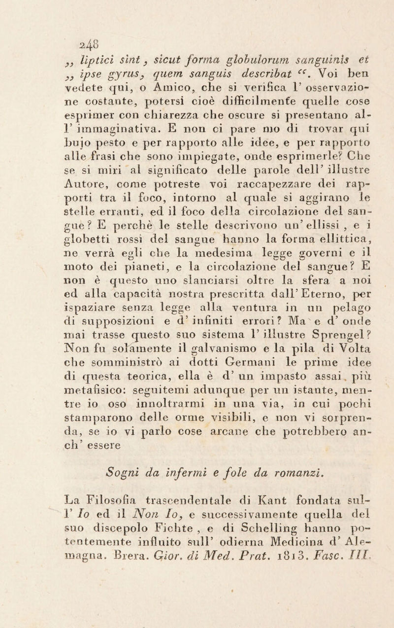 lipticì sìnt, sic ut forma glohulorum sanguinìs et ipse gyrus, quem sanguis clescrìbat cc. Voi bea vedete cjui, o Amico, che si verifica 1’ osservazio¬ ne costante, potersi cioè difficilmente quelle cose esprimer con chiarezza che oscure si presentano al- r immaginativa. E non ci pare tuo di trovar qui buio pesto e per rapporto alle idee, e per rapporto alle frasi che sono impiegate, onde esprimerle? Che se si miri al significato delle parole dell’ illustre Autore, come potreste voi raccapezzare dei rap¬ porti tra il foco, intorno al quale si aggirano le stelle erranti, ed il foco della circolazione del san¬ gue ? E perchè le stelle descrivono un’ellissi , e i globetti rossi del sangue hanno la forma ellittica, ne verrà egli che la medesima legge governi e il moto dei pianeti, e la circolazione del sangue? E non è questo uno slanciarsi oltre la sfera a noi ed alla capacità nostra prescritta dall’Eterno, per ispaziare senza legge alla ventura in un pelago di supposizioni e d’infiniti errori? MaNe d’onde mai trasse questo suo sistema l’illustre Sprengel? Non fu solamente il galvanismo e la pila di Volta che somministrò ai dotti Germani le prime idee di questa teorica, ella è d’ un impasto assai, più metafisico: seguitemi adunque per un istante, men¬ tre io oso innoltrarmi in una via, in cui pochi stamparono delle orme visibili, e non vi sorpren¬ da, se io vi parlo cose arcane che potrebbero an¬ eli essere Sogni da infermi e fole da romanzi. La Filosofia trascendentale di Kant fondata sul- 1’ lo ed il Non Io, e successivamente quella del suo discepolo Fichte , e di Schelling hanno po¬ tentemente influito sull’ odierna Medicina d’ AJe- magna. Brera. Gìor. di Med. Prat. i8i3. Fase, III,