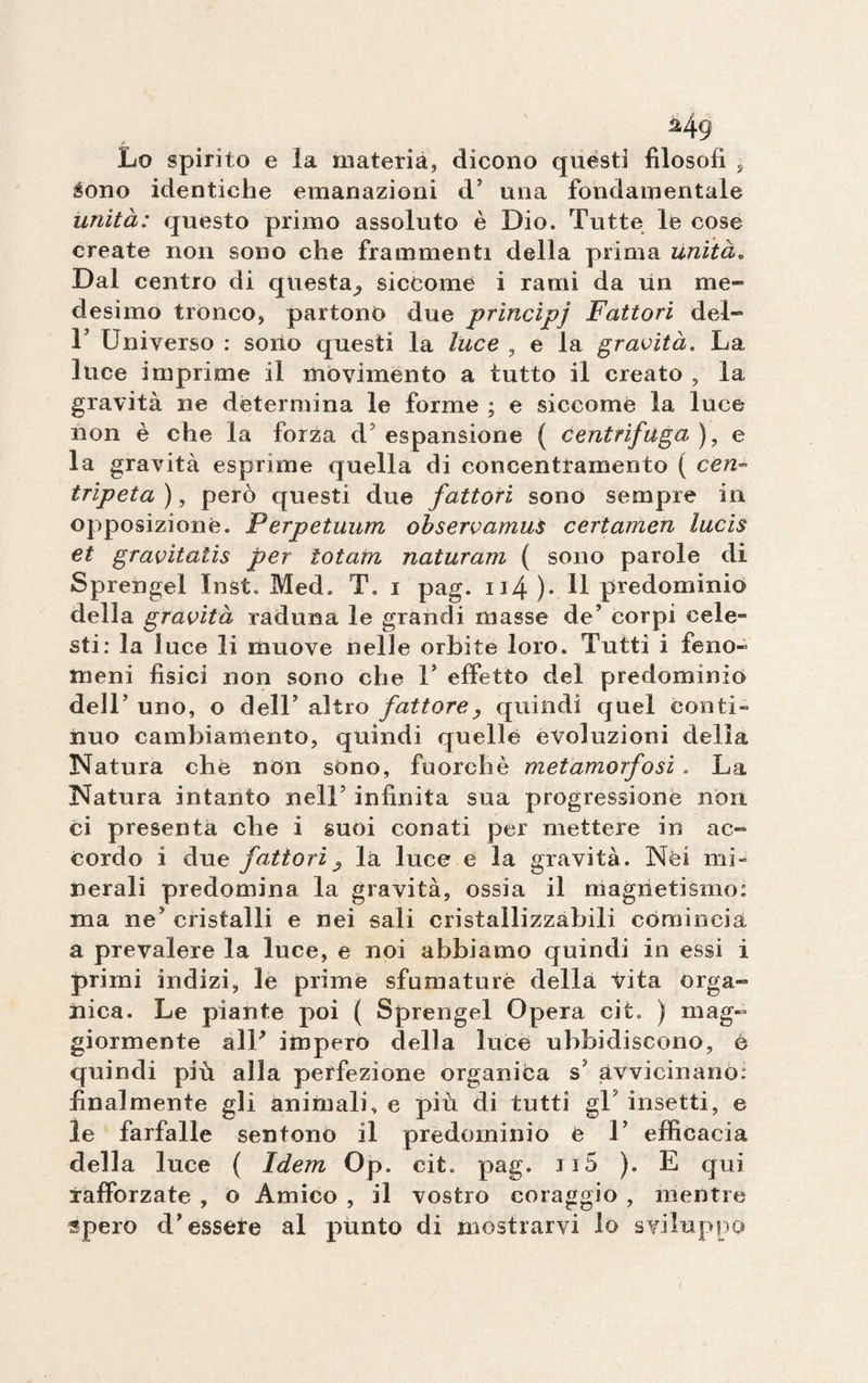 Lo spirito e la materia, dicono questi filosofi , sono identiche emanazioni d’ una fondamentale unità: questo primo assoluto è Dio. Tutte le cose create non sono che frammenti della prima unità„ Dal centro di questa^ siccome i rami da un me¬ desimo tronco, partono due principj Fattori del- T Universo : sono questi la luce , e la gravità. La luce imprime il movimento a tutto il creato , la gravità ne determina le forme ; e siccome la luce non è che la forza d'espansione ( centrifuga), e la gravità esprìme quella di concentramento ( cen¬ tripeta), però questi due fattori sono sempre in opposizione. Perpetuimi observamus ceri amen lucis et gravitatis per iotam naturam ( sono parole di Sprengel Inst, Med. T. i pag. ii4 )• H predominio della gravità raduna le grandi masse de’ corpi cele¬ sti: la luce li muove nelle orbite loro. Tutti i feno¬ meni fisici non sono che V effetto del predomìnio dell’ uno, o dell’ altro fattore, quindi quel conti¬ nuo cambiamento, quindi quelle evoluzioni delia Natura che non sono, fuorché metamorfosi . La Natura intanto nell5 infinita sua progressione non ci presenta che i suoi conati per mettere in ac¬ cordo i due fattori j là luce e la gravità. Nei mi¬ nerali predomina la gravità, ossia il magnetismo: ma ne’ cristalli e nei sali cristallizzabili comincia a prevalere la luce, e noi abbiamo quindi iu essi i primi indizi, le prime sfumature della Vita orga¬ nica. Le piante poi ( Sprengel Opera cit. ) mag¬ giormente alU impero della luce ubbidiscono, è quindi più alla perfezione organica s’ avvicinano: finalmente gli animali» e più di tutti gT insetti, e le farfalle sentono il predominio e T efficacia della luce ( Idem Op. cit. pag. Ji5 ). E qui rafforzate , o Amico , il vostro coraggio , mentre spero d’essere al punto di mostrarvi lo sviluppo