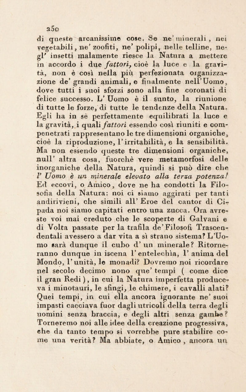 2.5 o di queste arcanissime cose. Se ne minerali , nei vegetabili, ne’ zoofiti, neJ polipi, nelle telline, ne¬ gl* insetti malamente riesce la Natura a mettere in accordo i due fattori? cioè la luce e la gravi¬ tà, non è così nella più perfezionata organizza¬ zione de’grandi animali, e finalmente neirUomo, dove tutti i suoi sforzi sono alla fine coronati di felice successo. L’ Uomo è il sunto, la riunione di tutte le forze, di tutte le tendenze della Natura. Egli ha in sè perfettamente equilibrati la luce e la gravità, i quali fattori essendo così riuniti e com¬ penetrati rappresentano le tre dimensioni organiche, cioè la riproduzione, l’irritabilità, e la sensibilità. Ma non essendo queste tre dimensioni organiche, nuli5 altra cosa, fuorché vere metamorfosi delle inorganiche della Natura, quindi si può dire che V Uomo è un minerale elevato alla terza potenza! Ed eccovi, o Amico, dove ne ha condotti la Filo¬ sofia della Natura: noi ci siamo aggirati per tanti andirivieni, che simili all’ Eroe del cantor di Ci- pada noi siamo capitati entro una zucca. Ora avre¬ ste voi mai creduto che le scoperte di Galvani e di Volta passate per la trafila de’Filosofi Trascen¬ dentali avessero a dar vita a sì strano sistema? L’Uo¬ mo sarà dunque il cubo d’un minerale? Ritorne¬ ranno dunque in iscena F entelechìa, 1’ anima del Mondo, l’unità, le monadi? Dovremo noi ricordare nel secolo decimo nono que’ tempi ( come dice il gran Redi ), in cui la Natura imperfetta produce¬ va i minotauri, le sfingi, le chimere, i cavalli alati? Quei tempi, in cui ella ancora ignorante ne’ suoi impasti cacciava fuor dagli utricoli della terra degli uomini senza braccia, e degli altri senza gambe? Torneremo noi alle idee della creazione progressiva, che da tanto tempo si vorrebbe pure stabilire co¬ me una verità? Ma abbiate, o Amico, ancora un