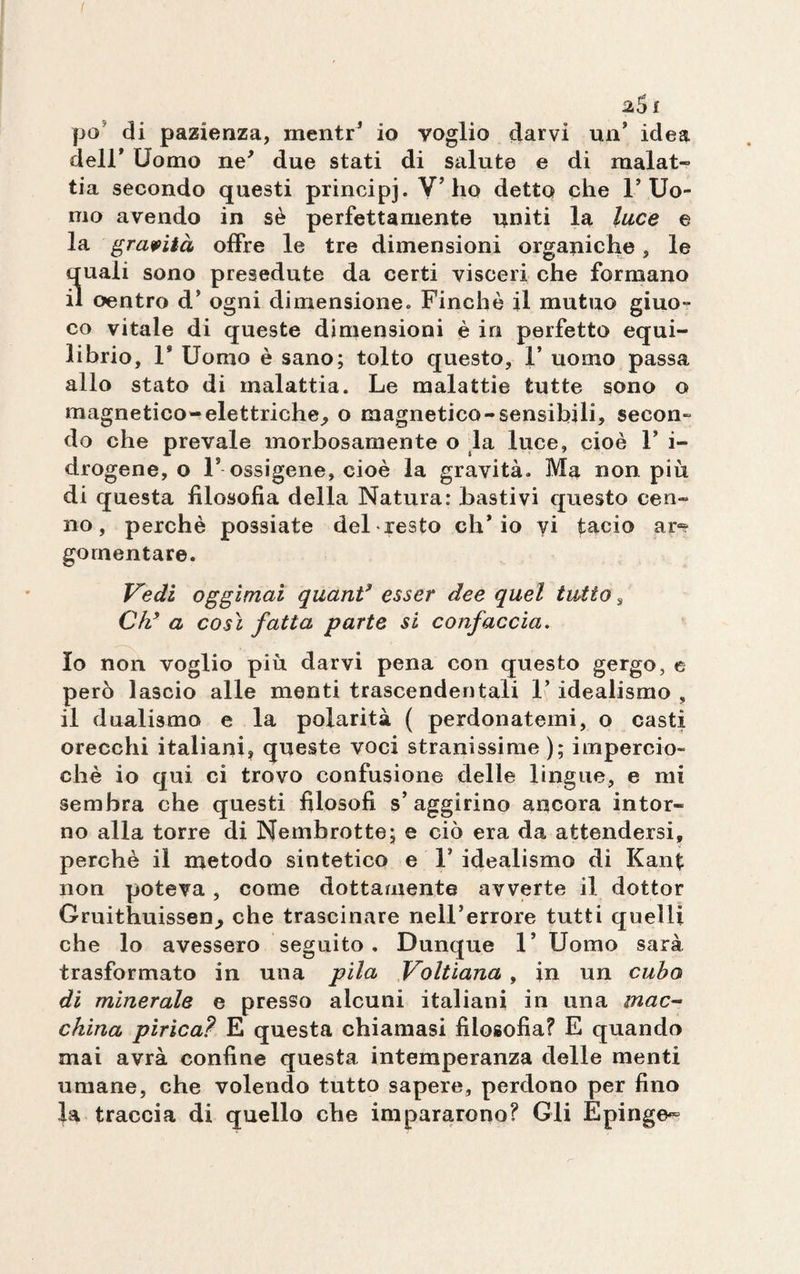 25 £ po di pazienza, mentr’ io voglio darvi un’ idea deir Uomo ne’ due stati di salute e di malat¬ tia secondo questi principj. V’ho detto che l’Uo¬ mo avendo in sè perfettamente uniti la luce e la gravità offre le tre dimensioni organiche, le quali sono presedute da certi visceri che formano il oentro d’ ogni dimensione. Finché il mutuo giuo- co vitale di queste dimensioni è in perfetto equi¬ librio, l9 Uomo è sano; tolto questo, 1* uomo passa allo stato di malattia. Le malattie tutte sono o magnetico-elettriche, o magnetico-sensibili, secon¬ do che prevale morbosamente o la luce, cioè F i- drogene, o F ossigene, cioè la gravità. Ma non più di questa filosofia della Natura: bastivi questo cen¬ no, perchè possiate del resto ch’io vi tacio ar*? gomentare. Vedi oggimai quanti esser dee quel tutto , Ch’ a cosi fatta parte si confaccia. 10 non voglio più darvi pena con questo gergo, e però lascio alle menti trascendentali 1’ idealismo , 11 dualismo e la polarità ( perdonatemi, o casti orecchi italiani, queste voci stranissime); impernio- chè io qui ci trovo confusione delle lingue, e mi sembra che questi filosofi s’aggirino ancora intor¬ no alla torre di Nembrotte; e ciò era da attendersi, perchè il metodo sintetico e F idealismo di Kant non poteva, come dottamente avverte il dottor Gruithuissen^ che trascinare nell’errore tutti quelli che lo avessero seguito. Dunque 1’ Uomo sarà trasformato in una pila Voltiana , in un cubo di minerale e presso alcuni italiani in una mac¬ china pirica? E questa chiamasi filosofia? E quando mai avrà confine questa intemperanza delle menti umane, che volendo tutto sapere, perdono per fino la traccia di quello che impararono? Gli Epinge~