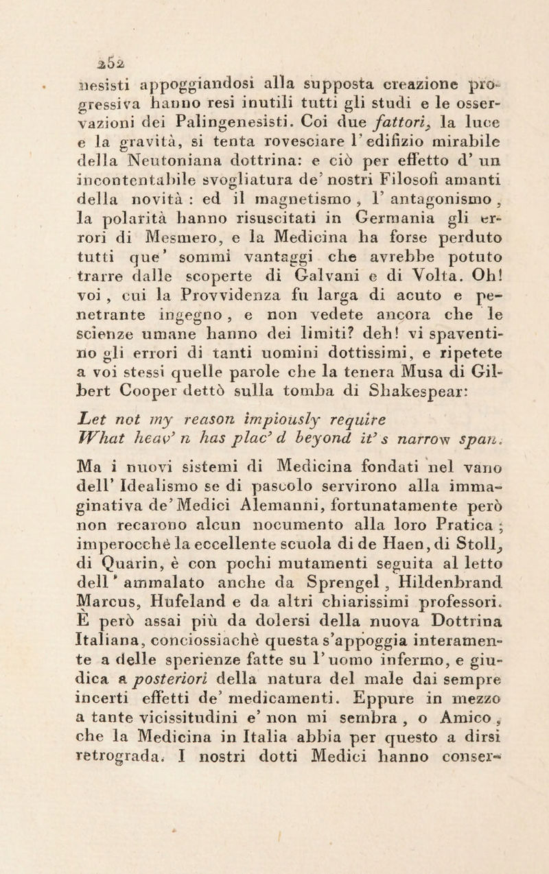 2^2 nesisti appoggiandosi alla supposta creazione pro¬ gressiva hanno resi inutili tutti gli studi e le osser- vazioni dei Palingenesisti. Coi due fattori> la luce e la gravità, si tenta rovesciare V edifizio mirabile della Neutoniana dottrina: e ciò per effetto d’ un incontentabile svogliatura de5 nostri Filosofi amanti della novità : ed il magnetismo , V antagonismo , la polarità hanno risuscitati in Germania gli er¬ rori di Mesmero, e la Medicina ba forse perduto tutti que* sommi vantaggi che avrebbe potuto trarre dalle scoperte di Galvani e di Volta. Oh! voi , cui la Provvidenza fu larga di acuto e pe¬ netrante ingegno , e non vedete ancora che le scienze umane hanno dei limiti? deb! vi spaventi¬ no gli errori di tanti uomini dottissimi, e ripetete a voi stessi quelle parole che la tenera Musa di Gil¬ bert Cooper dettò sulla tomba di SLakespear: Let not my reason tmpiously require What heav’ n has plac’ d beyond it’s narrow spari. Ma i nuovi sistemi di Medicina fondati nel vano dell’ Idealismo se di pascolo servirono alla imma¬ ginativa de’Medici Alemanni, fortunatamente però non recarono alcun nocumento alla loro Pratica ; imperocché la eccellente scuola di de Haen, di Stolli di Quarin, è con pochi mutamenti seguita al letto dell * ammalato anche da Sprengel , Hildenbrancl Marcus, Hufeland e da altri chiarissimi professori. E però assai più da dolersi della nuova Dottrina Italiana, conciossiachè questa s’appoggia interamen¬ te a delle sperienze fatte su l’ uomo infermo, e giu¬ dica a posteriori della natura del male dai sempre incerti effetti de’ medicamenti. Eppure in mezzo a tante vicissitudini e’ non mi sembra , o Amico , che la Medicina in Italia abbia per questo a dirsi retrograda. I nostri dotti Medici hanno conser-