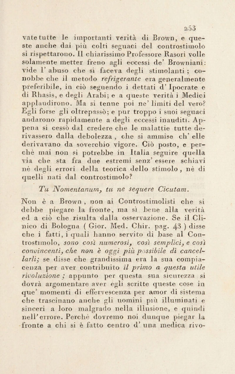 vate tutte le importanti verità di Brown, e que¬ ste anche dai più colti seguaci del controsti molo si rispettarono» Il chiarissimo Professore Rasori volle solamente metter freno agli eccessi de’ Browniani: vide 1’ abuso che si faceva degli stimolanti ; co¬ nobbe che il metodo refrigerante era generalmente preferibile, in ciò seguendo i dettati d’ Ipocrate e di Rhasis, e degli Arabi; e a queste verità i Medici applaudirono. Ma si tenne poi ne’ limiti del vero? Egli forse gli oltrepassò; e pur troppo i suoi seguaci andarono rapidamente a degli eccessi inauditi. Ap¬ pena si cessò dal credere che le malattie tutte de- rivassero dalla debolezza , che si ammise oh’ elle derivavano da soverchio vigore. Ciò posto, e per¬ chè mai non si potrebbe in Italia seguire quella via che sta fra due estremi senz’ essere schiavi nè degli errori della teorica dello stimolo , nè di quelli nati dal controstimolo? Tu Nomentanum, tu ne seque re Cicutam. Non è a Brown , non ai Controstimolisti che si debbe piegare la fronte, ma sì bene alla verità ed a ciò che risulta dalla osservazione. Se il Cli¬ nico di Bologna ( Gior. Med. Chir. pag. 43 ) disse che i fatti, i quali hanno servito di base al Con- trostimolo, sono così numerosi, così semplici, e così convincenti, che non è oggi piu passibile di cancel¬ larliy se disse che grandissima era la sua compia¬ cenza per aver contribuito il primo a questa utile rivoluzione y appunto per questa sua sicurezza si dovrà argomentare aver égli scritte queste cose in que’ momenti di effervescenza per amor di sistema che trascinano anche gli uomini piò. illuminati e sinceri a loro malgrado nella illusione, e quindi r.eìPerrore. Perchè dovremo noi dunque piegar la fronte a chi si è fatto centro d’ una medica rivo-