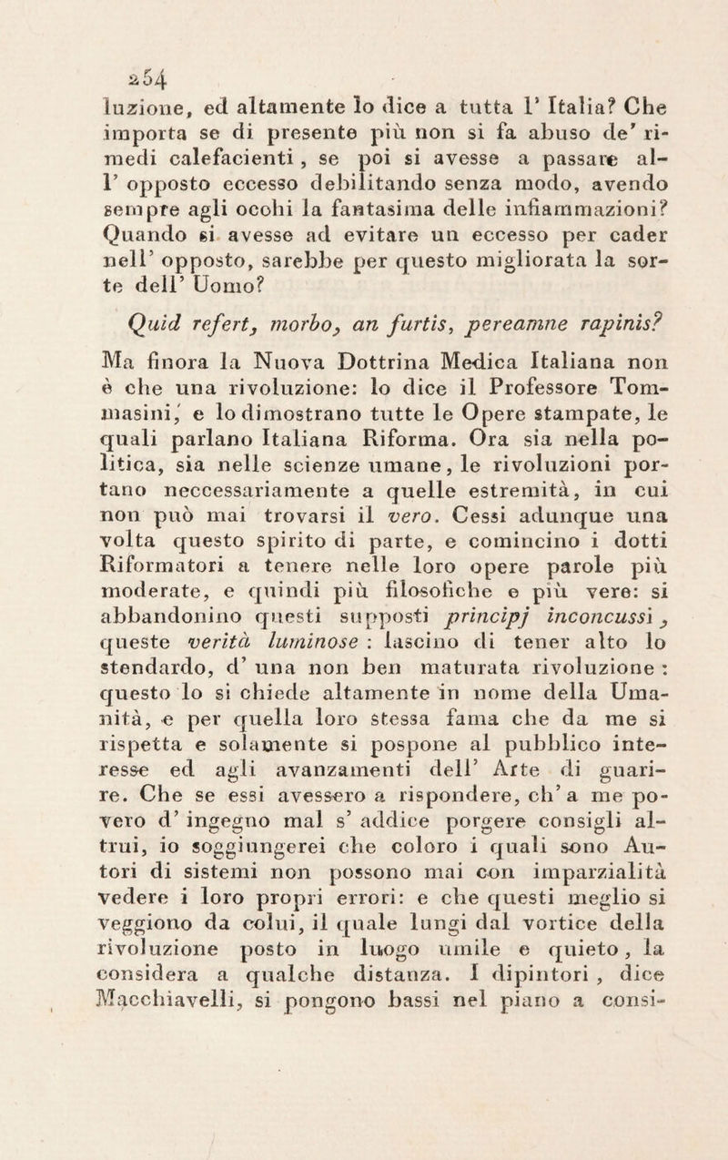 ìuzione, ed altamente lo dice a tutta 1* Italia? Che importa se di presente più non si fa abuso de' ri¬ medi calefacienti, se poi si avesse a passare al- 1 opposto eccesso debilitando senza modo, avendo sempre agli ocohi la fantasima delle infiammazioni? Quando si avesse ad evitare un eccesso per cader nell’ opposto, sarebbe per questo migliorata la sor¬ te dell’ Uomo? Quid referty morbo, an furtis, pereamne rapinis? Ma finora la Nuova Dottrina Medica Italiana non è che una rivoluzione: lo dice il Professore Toru¬ masi ni ,' e lo dimostrano tutte le Opere stampate, le quali parlano Italiana Riforma. Ora sia nella po¬ litica, sia nelle scienze umane, le rivoluzioni por¬ tano neccessariamente a quelle estremità, in cui non può mai trovarsi il vero. Cessi adunque una volta questo spirito di parte, e comincino i dotti Riformatori a tenere nelle loro opere parole più moderate, e quindi più filosofiche e più vere: si abbandonino questi supposti princìpj inconcussi, queste verità luminose : lascino di tener alto lo stendardo, d’ una non ben maturata rivoluzione : questo lo si chiede altamente in nome della Uma¬ nità, e per quella loro stessa fama che da me si rispetta e solamente si pospone al pubblico inte¬ resse ed agli avanzamenti dell’ Arte di guari¬ re. Che se essi avessero a rispondere, eh’a me po¬ vero d’ ingegno mal s’ addice porgere consigli al¬ trui, io soggiungerei che coloro i quali sono Au¬ tori di sistemi non possono mai con imparzialità vedere i loro propri errori: e che questi meglio si veggiono da colui, il quale lungi dal vortice della rivoluzione posto in luogo umile e quieto, la considera a qualche distanza. I dipintori , dice Machiavelli, si pongono bassi nel piano a consi-