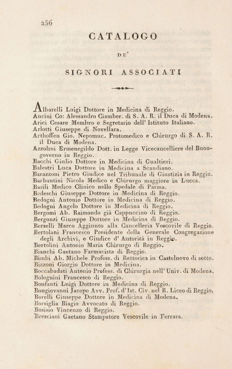 CATALOGO D E* SIGNORI ASSOCIATI .Albarelli Luigi Dottore in Medicina di Reggio. Ancini Co: Alessandro Ciamber. di S. A. R. il Duca di Modena. Arici Cesare Membro e Segretario dell’ Istituto Italiano. Arlotti Giuseppe di Novellara. Arthoffen Gio. Nepomuc. Protomedico e Chirurgo di S. A. R. il Duca di Modena. Azzolmi Ermenegildo Dott. in Legge Vicecancelliere del Buon¬ governo in Reggio. Bacchi Giulio Dottore in Medicina di Gualtieri. Balestri Luca Dottore in Medicina a Scandiano. Barazzoni Pietro Giudice nel Tribunale di Giustizia in Reggio. Barbanti ni Nicola Medico e Chirurgo maggiore in Lucca. Basili Medico Clinico nello Spedale di Parma. Bedeschi Giuseppe Dottore in Medicina di Reggio. Bedogni Antonio Dottore in Medicina di Reggio. Bedogni Angelo Dottore in Medicina di Reggio. Bergomi Ab. Raimondo già Cappuccino di Reggio. Bergonzi Giuseppe Dottore in Medicina di Reggio. Berselli Marco Aggiunto alla Cancelleria Vescovile di Paggio. Bertolani Francesco Presidente della Generale Congregazione degli Archivi, e Giudice d’ Autorità in Reggio. Bertolini Antonio Maria Chirurgo di Reggio. Bianchi Gaetano Farmacista di Reggio. Bimbi Ab. Michele Profess. di Pittorica in Castelnovo di sotto. Bizzoni Giorgio Dottore in Medicina. Boccabadati Antonio Profess. di Chirurgia nell’Univ. di Modena. Bolognini Francesco di Reggio. Bonfanti Luigi Dottore in Medicina di R.eggio. Bongiovanni Jacopo Avv. Prof, d’ist. Civ. nel R. Liceo di Reggio. Borelli Giuseppe Dottore in Medicina di Modena. Borsiglia Biagio Avvocato di Reggio. Bosisio Vincenzo di Reggio. Bresciani Gaetano Stampatore Vescovile in Ferrara.
