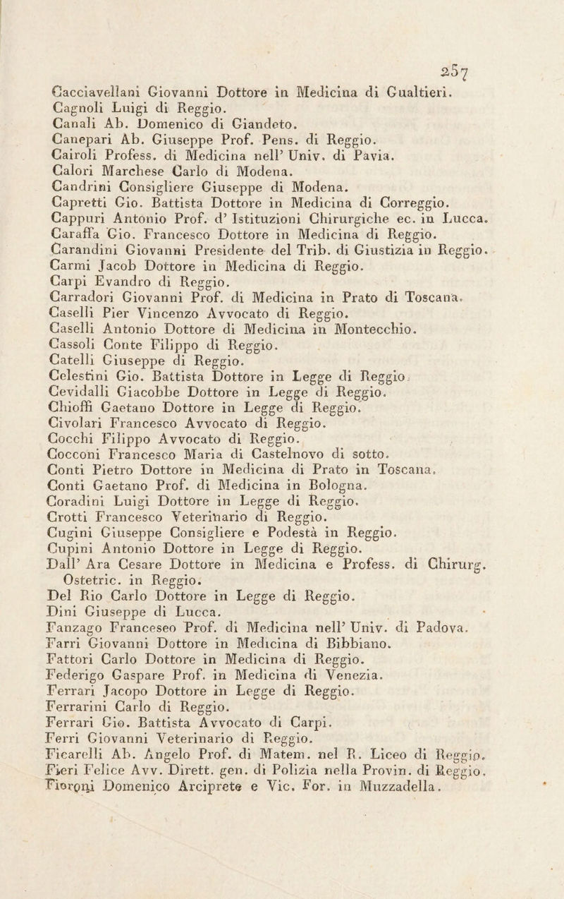 Gagnoli Luigi di Reggio. Canali Ab. Domenico di Giandeto. Canepari Ab. Giuseppe Prof. Pens. di Reggio. Cairoli Profess. di Medicina nell’ Univ. di Pavia. Calori Marchese Carlo di Modena. Candrini Consigliere Giuseppe di Modena. Capretti Gio. Battista Dottore in Medicina di Correggio. Cappuri Antonio Prof, d’ Istituzioni Chirurgiche ec. in Lucca. Caraffa Gio. Francesco Dottore in Medicina di R.eggio. Carandini Giovanni Presidente del Trib. di Giustizia in Reggio. Carmi Jacob Dottore in Medicina di Reggio. Carpi Evandro di Reggio. Carradori Giovanni Prof, di Medicina in Prato di Toscana. Caselli Pier Vincenzo Avvocato di Reggio. Caselli Antonio Dottore di Medicina in Montecchio. Cassoli Conte Filippo di Reggio. Catelli Giuseppe di Reggio. Celestini Gio. Battista Dottore in Legge di R.eggio, Cevidalli Giacobbe Dottore in Legge di Reggio. Chioffi Gaetano Dottore in Legge di Reggio. Civolari Francesco Avvocato di Reggio. Cocchi Filippo Avvocato di Reggio. Cocconi Francesco Maria di Castelnovo di sotto. Conti Pietro Dottore in Medicina di Prato in Toscana, Conti Gaetano Prof, di Medicina in Bologna. Coradini Luigi Dottore in Legge di Reggio. Grotti Francesco Veterinario di Reggio. Cugini Giuseppe Consigliere e Podestà in Reggio. Cupini Antonio Dottore in Legge di Reggio. Dall’ Ara Cesare Dottore in Medicina e Profess. di Ghirurg. Ostetric. in Reggio. Del Rio Carlo Dottore in Legge di Reggio. Dini Giuseppe di Lucca. Fanzago Francesco Prof, di Medicina nell’ Univ. di Padova. Farri Giovanni Dottore in Medicina di Bibbiano. Fattori Carlo Dottore in Medicina di Pteggio. Federigo Gaspare Prof, in Medicina di Venezia. Ferrari Jacopo Dottore in Legge di Reggio. Ferrarmi Carlo di Reggio. Ferrari Gio. Battista Avvocato di Carpi. Ferri Giovanni Veterinario di R.eggio. Ficarelli Ab. Angelo Prof, di Matem. nel R. Liceo di Reggio. Fieri Felice Avv. Dirett, gen. di Polizia nella Provin. di Reggio. Fiorenti Domenico Arciprete e Vie. For. in Milzadella.