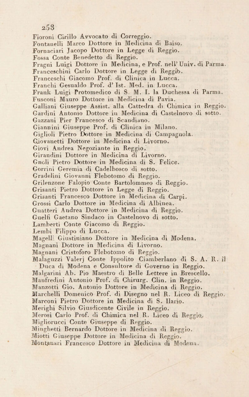 Fioroni Cirillo Avvocato di Correggio. Fontanelli Marco Dottore in Medicina di Baiso. Fornaciari Jacopo Dottore in Legge di Reggio. Fossa Conte Benedetto di Reggio. Fragni Luigi Dottore in Medicina, e Prof, nell’ Univ. di Parma. Francesebini Carlo Dottore in Legge di Reggib. Franceschi Giacomo Prof, di Clinica in Lucca. Franchi Gesualdo Prof, d’ Tst. Med. in Lucca. Frank Luigi Protomedico di S M. I. la Duchessa di Parma. Fusconi Mauro Dottore in Medicina di Pavia. Galliani Giuseppe Assist, alla Cattedra di Chimica in Reggio. Cardini Antonio Dottore in Medicina di Castelnovo di sotto. Gazzani Pier Francesco di Scandiano. Giannini Giuseppe Prof, di Clinica in Milano. Giglioli Pietro Dottore in Medicina di Campagnola. Giovanetti Dottore in Medicina di Livorno. Giovi Andrea Negoziante in Reggio» Girandini Dottore in Medicina di Livorno. Gncli Pietro Dottore in Medicina di S. Felice. Gorrini Geremia di Cadelbosco di sotto. Gradelini Giovanni Flebotomo di Reggio. Grilenzone Falopio Conte Bartolommeo di Reggio, Grisanti Pietro Dottore in Legge di Reggio. Grisanti Francesco Dottore in Medicina di Carpi. Grossi Carlo Dottore in Medicina di Albinea. Guatteri Andrea Dottore in Medicina di Reggio. Guelfi Gaetano Sindaco in Castelnovo di sotto. Lamberti Conte Giacomo di Reggio. Lembi Filippo di Lucca. Magelli Giustiniano Dottore in Medicina di Modena. Magnani Dottore in Medicina di Livorno. Magnani Cristoforo Flebotomo di Reggio. Malaguzzi Valerj Conte Ippolito Ciamberlano di S. A. R. Il Duca di Modena e Consultore di Governo in Reggio. Malgarini Ab. Pio Maestro di Belle Lettere in Brescello. Manfredini Antonio Prof, di Chirurg. Clin. in Reggio. Manzotti Gio. Antonio Dottore in Medicina di Reggio. Marchelli Domenico Prof, di Disegno nel R. Liceo di Reggio, Marconi Pietro Dottore in Medicina di S, Ilario. Merighi Silvio Giusdicente Civile in P».eggio. Merosi Carlo Prof, di Chimica nel R. Liceo di Reggio.. Migliorucci Conte Giuseppe di Reggio. Minghetti Bernardo Dottore in Medicina di Reggio. Miotti Giuseppe Dottore in Medicina di Reggio. Montanari Francesco Dottore in Medicina di Modena.