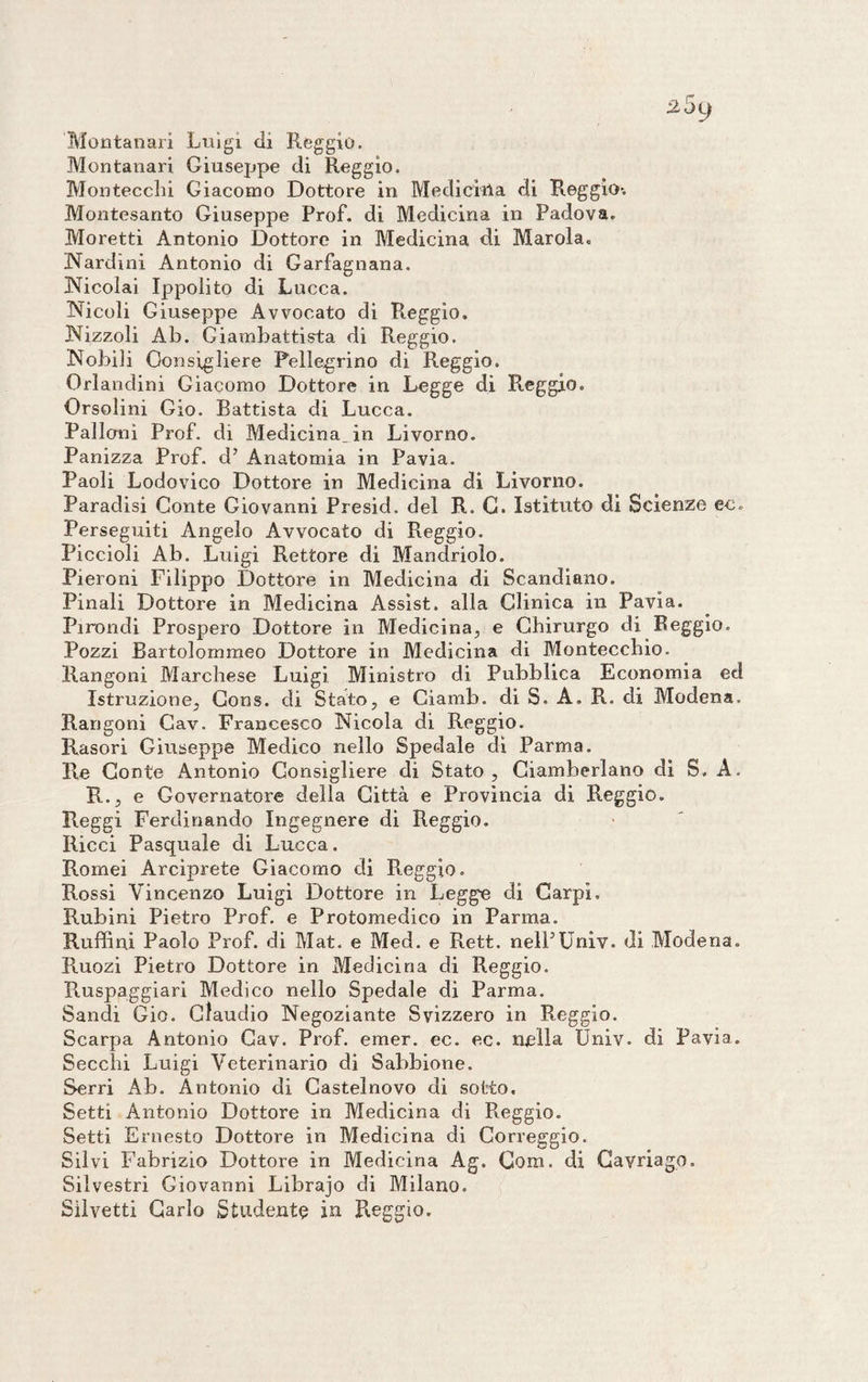 Montanari Luigi di Reggio. Montanari Giuseppe di Reggio. Montecclii Giacomo Dottore in Medicina di Reggio-. Montesanto Giuseppe Prof, di Medicina in Padova. Moretti Antonio Dottore in Medicina di Marola. Nardini Antonio di Garfagnana. Nicolai Ippolito di Lucca. Nicoli Giuseppe Avvocato di Reggio. Nizzoli Ab. Giambattista di Reggio. Nobili Consigliere Pellegrino di Reggio. Orlandini Giacomo Dottore in Legge di Reggio. Orsolini Gio. Battista di Lucca. Palloni Prof, di Medicina, in Livorno. Panizza Prof, d’ Anatomia in Pavia. Paoli Lodovico Dottore in Medicina di Livorno. Paradisi Conte Giovanni Presid. del R. C. Istituto di Scienze ec. Perseguiti Angelo Avvocato di Reggio. Piccioli Ab. Luigi Rettore di Mandrioìo. Pieroni Filippo Dottore in Medicina di Scandiano. Finali Dottore in Medicina Assist, alla Clinica in Pavia. Pirondi Prospero Dottore in Medicina, e Chirurgo di Reggio. Pozzi Bartolornmeo Dottore in Medicina di Montecchio. Rangoni Marchese Luigi Ministro di Pubblica Economia ed Istruzione, Cons. di Stato, e Ciamb. di S. A. R. di Modena. Rangoni Cav. Francesco Nicola di Reggio. Rasori Giuseppe Medico nello Spedale di Parma. Re Conte Antonio Consigliere di Stato , Ciamberlano di S. A. R., e Governatore della Città e Provincia di Reggio. Reggi Ferdinando Ingegnere di Reggio. Ricci Pasquale di Lucca. Romei Arciprete Giacomo di Reggio. Rossi Vincenzo Luigi Dottore in Legge di Carpi. Rubini Pietro Prof, e Protomedico in Parma. Ruffini Paolo Prof, di Mat. e Med. e Rett. nelPUniv. di Modena. Ruozi Pietro Dottore in Medicina di Reggio. Ruspaggiari Medico nello Spedale di Parma. Sandi Gio. Claudio Negoziante Svizzero in Reggio. Scarpa Antonio Cav. Prof. emer. ec. ec. nella Univ. di Pavia. Secchi Luigi Veterinario di Sabbione. Serri Ab. Antonio di Castelnovo di sotto. Setti Antonio Dottore in Medicina di Reggio. Setti Ernesto Dottore in Medicina di Correggio. Silvi Fabrizio Dottore in Medicina Ag. Coni, di Cavriago. Silvestri Giovanni Librajo di Milano. Silvetti Carlo Studente in Reggio.