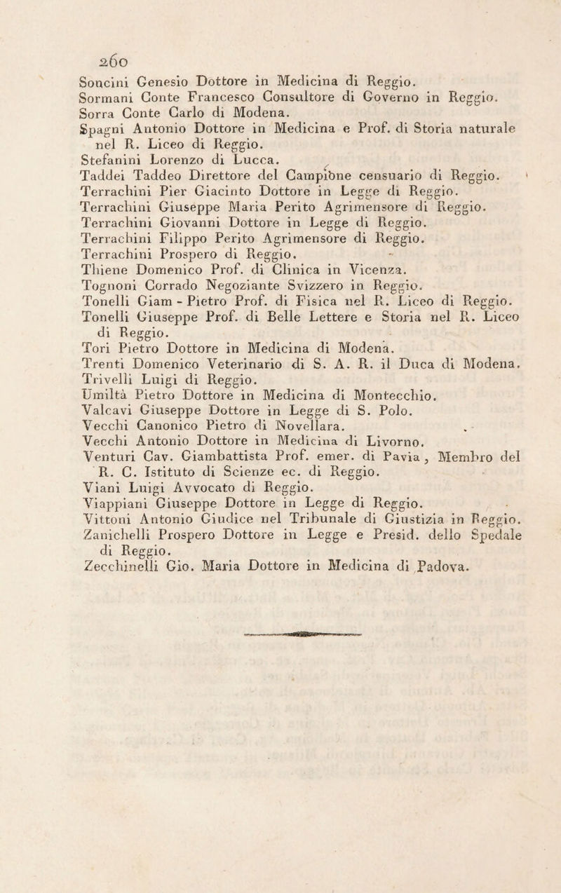 2Ó0 Solicini Genesio Dottore in Medicina di Reggio. Sormani Conte Francesco Consultore di Governo in Reggio. Sorra Conte Carlo di Modena. Spagni Antonio Dottore in Medicina e Prof, di Storia naturale nel R. Liceo di Reggio. Stefanini Lorenzo di Lucca. Taddei Taddeo Direttore del Campitine censuario di Reggio. Terrachini Pier Giacinto Dottore in Legge di Reggio. Terrachini Giuseppe Maria Perito Agrimensore di Reggio. Terrachini Giovanni Dottore in Legge di Reggio. Terrachini Filippo Perito Agrimensore di Reggio. Terrachini Prospero di Reggio. Tliiene Domenico Prof, di Clinica in Vicenza. Tognoni Corrado Negoziante Svizzero in Reggio. Tonelli Giam - Pietro Prof, di Fisica nel R. Liceo di R.eggio. Tonelli Giuseppe Prof, di Belle Lettere e Storia nel Pi. Liceo di Reggio. Tori Pietro Dottore in Medicina di Modena. Trenti Domenico Veterinario di S. A. R. il Duca di Modena. Trivelli Luigi di Reggio. Umiltà Pietro Dottore in Medicina di Monteccliio. Vaicavi Giuseppe Dottore in Legge di S. Polo. Vecchi Canonico Pietro di Novellara. Vecchi Antonio Dottore in Medicina di Livorno. Venturi Cav. Giambattista Prof. emer. di Pavia , Membro del R. C. Istituto di Scienze ec. di Paggio. Viani Luigi Avvocato di Reggio. Viappiani Ciuseppe Dottore in Legge di Reggio. Vittoni Antonio Giudice nel Tribunale di Giustizia in Reggio. Zanichelli Prospero Dottore in Legge e Presid. delio Spedale di Reggio. Zecchinelli Gio. Maria Dottore in Medicina di Padova.