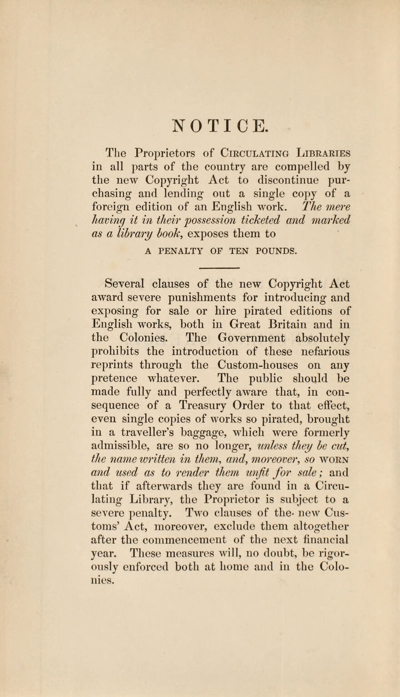 NOTICE. The Proprietors of Circulating Libraries in all parts of the country are compelled by the new Copyright Act to discontinue pur¬ chasing and lending out a single copy of a foreign edition of an English work. The mere having it in their possession ticketed and marked as a library book, exposes them to A PENALTY OF TEN POUNDS. Several clauses of the new Copyright Act award severe punishments for introducing and exposing for sale or hire pirated editions of English works, both in Great Britain and in the Colonies. The Government absolutely prohibits the introduction of these nefarious reprints through the Custom-houses on any pretence whatever. The public should be made fully and perfectly aware that, in con¬ sequence of a Treasury Order to that effect, even single copies of works so pirated, brought in a traveller’s baggage, which were formerly admissible, are so no longer, unless they be cut, the name written in them, and, moreover, so worn and used as to render them unfit for sale; and that if afterwards they are found in a Circu¬ lating Library, the Proprietor is subject to a severe penalty. Two clauses of the- new Cus¬ toms’ Act, moreover, exclude them altogether after the commencement of the next financial year. These measures will, no doubt, be rigor¬ ously enforced both at home and in the Colo¬ nies.