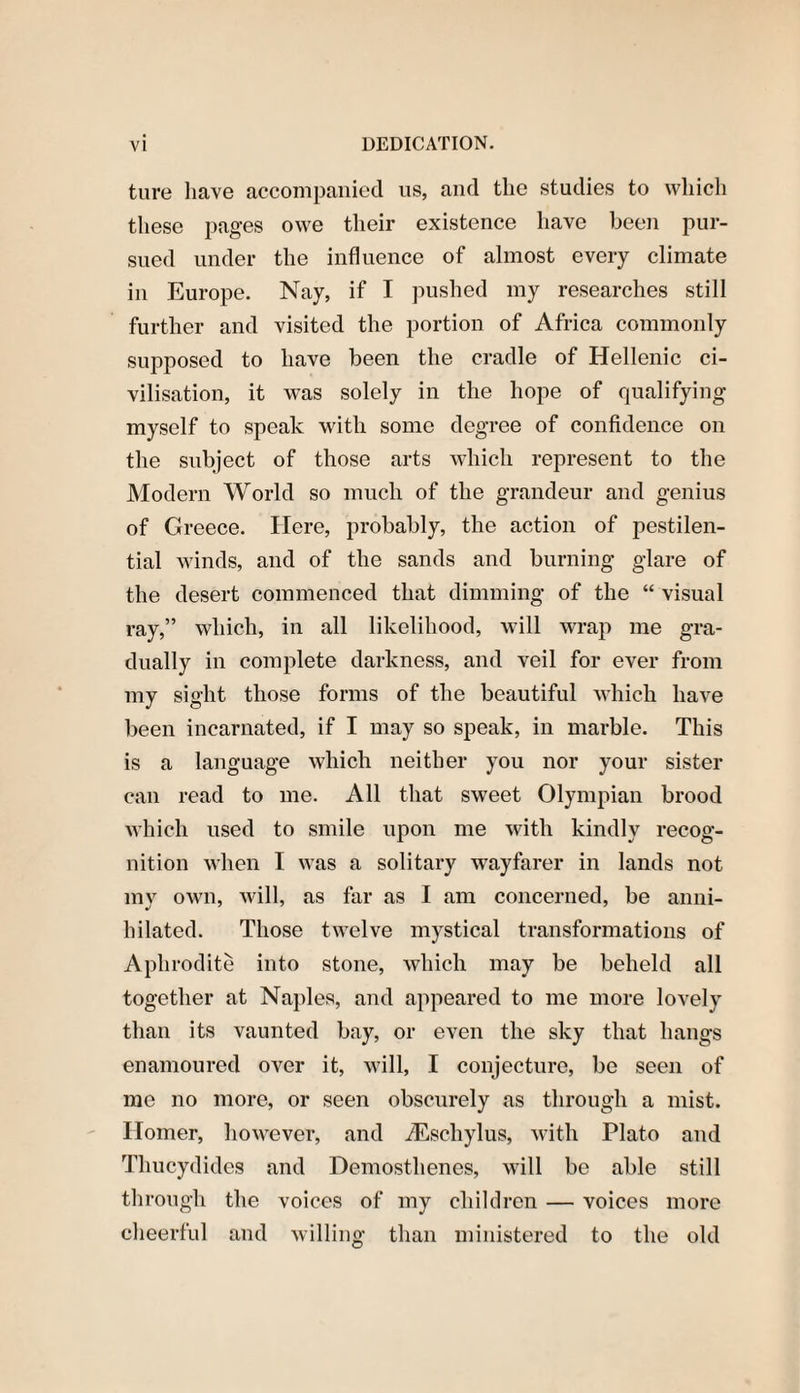 ture have accompanied us, and the studies to which these pages owe their existence have been pur¬ sued under the influence of almost every climate in Europe. Nay, if I pushed my researches still further and visited the portion of Africa commonly supposed to have been the cradle of Hellenic ci¬ vilisation, it was solely in the hope of qualifying myself to speak with some degree of confidence on the subject of those arts which represent to the Modern World so much of the grandeur and genius of Greece. Here, probably, the action of pestilen¬ tial winds, and of the sands and burning glare of the desert commenced that dimming of the “ visual ray,” which, in all likelihood, will wrap me gra¬ dually in complete darkness, and veil for ever from my sight those forms of the beautiful which have been incarnated, if I may so speak, in marble. This is a language which neither you nor your sister can read to me. All that sweet Olympian brood which used to smile upon me with kindly recog¬ nition when I was a solitary wayfarer in lands not my own, will, as far as I am concerned, be anni¬ hilated. Those twelve mystical transformations of Aphrodite into stone, which may be beheld all together at Naples, and appeared to me more lovely than its vaunted bay, or even the sky that hangs enamoured over it, will, I conjecture, be seen of me no more, or seen obscurely as through a mist. Homer, however, and iEscliylus, with Plato and Thucydides and Demosthenes, will be able still through the voices of my children — voices more cheerful and willing than ministered to the old