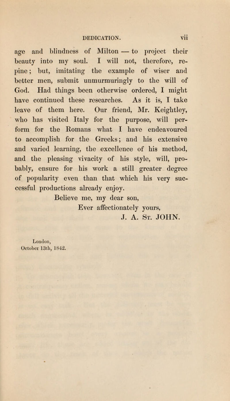 age and blindness of Milton — to project their beauty into my soul. I will not, therefore, re¬ pine ; but, imitating the example of wiser and better men, submit unmurmuringly to the will of God. Had things been otherwise ordered, I might have continued these researches. As it is, I take leave of them here. Our friend, Mr. Iveightley, who has visited Italy for the purpose, will per¬ form for the Romans what I have endeavoured to accomplish for the Greeks; and his extensive and varied learning, the excellence of his method, and the pleasing vivacity of his style, will, pro¬ bably, ensure for his work a still greater degree of popularity even than that which his very suc¬ cessful productions already enjoy. Believe me, my dear son, Ever affectionately yours, J. A. St. JOHN. London, October 13th, 1842.