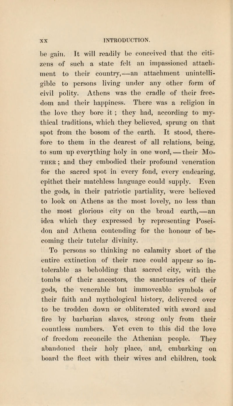 be gain. It will readily be conceived that the citi¬ zens of such a state felt an impassioned attach¬ ment to their country,—an attachment unintelli¬ gible to persons living under any other form of civil polity. Athens was the cradle of their free¬ dom and their happiness. There was a religion in the love they bore it ; they had, according to my¬ thical traditions, which they believed, sprung on that spot from the bosom of the earth. It stood, there¬ fore to them in the dearest of all relations, being, to sum up everything holy in one word, — their Mo¬ ther ; and they embodied their profound veneration for the sacred spot in every fond, every endearing, epithet their matchless language could supply. Even the gods, in their patriotic partiality, were believed to look on Athens as the most lovely, no less than the most glorious city on the broad earth,—an idea which they expressed by representing Posei¬ don and Athena contending for the honour of be¬ coming their tutelar divinity. To persons so thinking no calamity short of the entire extinction of their race could appear so in¬ tolerable as beholding that sacred city, with the tombs of their ancestors, the sanctuaries of their gods, the venerable but immoveable symbols of their faith and mythological history, delivered over to be trodden down or obliterated with sword and fire by barbarian slaves, strong only from their countless numbers. Yet even to this did the love of freedom reconcile the Athenian people. They abandoned their holy place, and, embarking on board the fleet with their wives and children, took