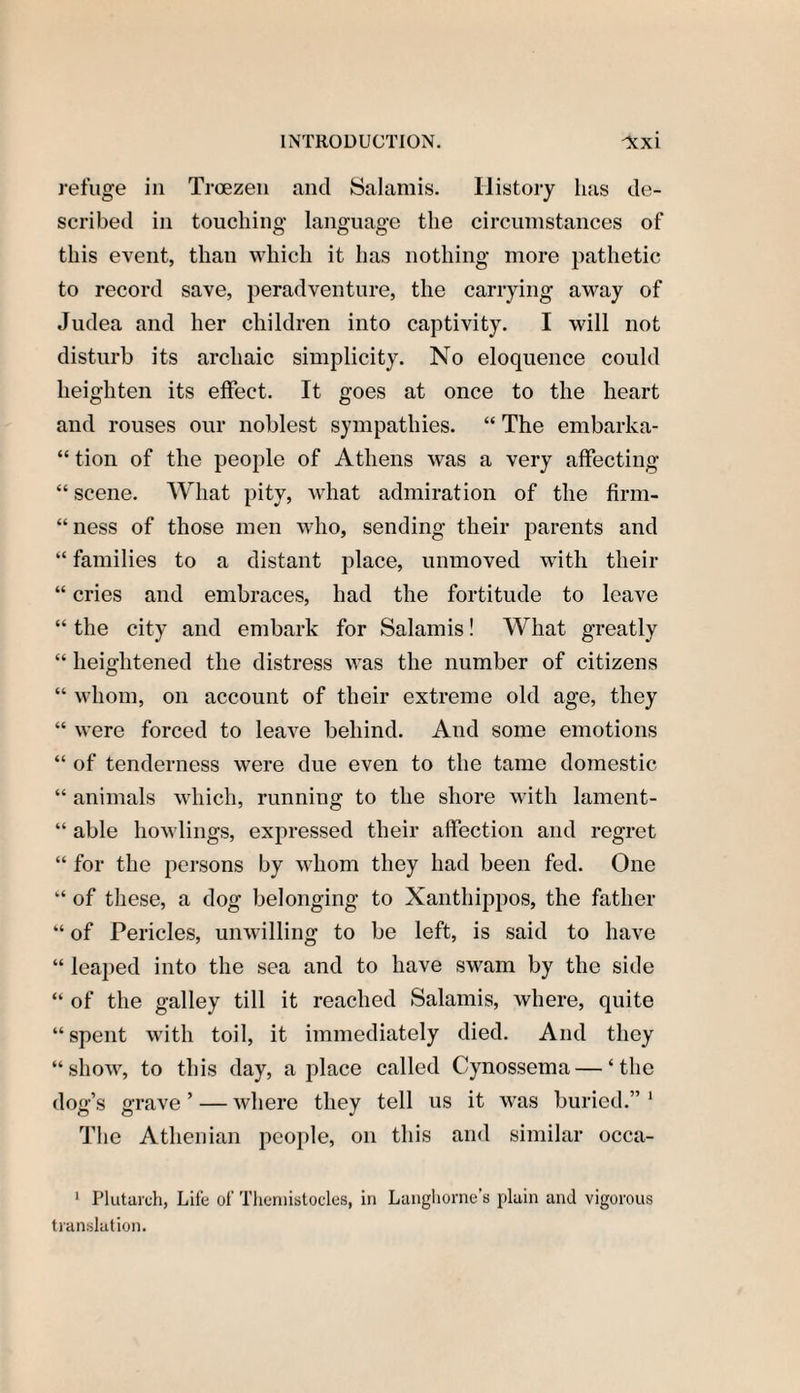 refuge in Troezen and Salamis. History lias de¬ scribed in touching language the circumstances of this event, than which it has nothing more pathetic to record save, peradventure, the carrying away of Judea and her children into captivity. I will not disturb its archaic simplicity. No eloquence could heighten its effect. It goes at once to the heart and rouses our noblest sympathies. “ The embarka- “ tion of the people of Athens was a very affecting “ scene. What pity, what admiration of the firm¬ ness of those men who, sending their parents and “ families to a distant place, unmoved with their “ cries and embraces, had the fortitude to leave “ the city and embark for Salamis! What greatly “ heightened the distress was the number of citizens “ whom, on account of their extreme old age, they “ were forced to leave behind. And some emotions “ of tenderness were due even to the tame domestic “ animals which, running to the shore with lament- “ able bowlings, expressed their affection and regret “ for the persons by whom they had been fed. One “ of these, a dog belonging to Xanthippos, the father “ of Pericles, unwilling to be left, is said to have “ leaped into the sea and to have swam by the side “ of the galley till it reached Salamis, where, quite “spent with toil, it immediately died. And they “show, to this day, a place called Cynossema — ‘the dog’s grave ’ — where they tell us it was buried.” 1 The Athenian people, on this and similar occa- 1 Plutarch, Life of Theniistocles, in Langhorne’s plain and vigorous translation.