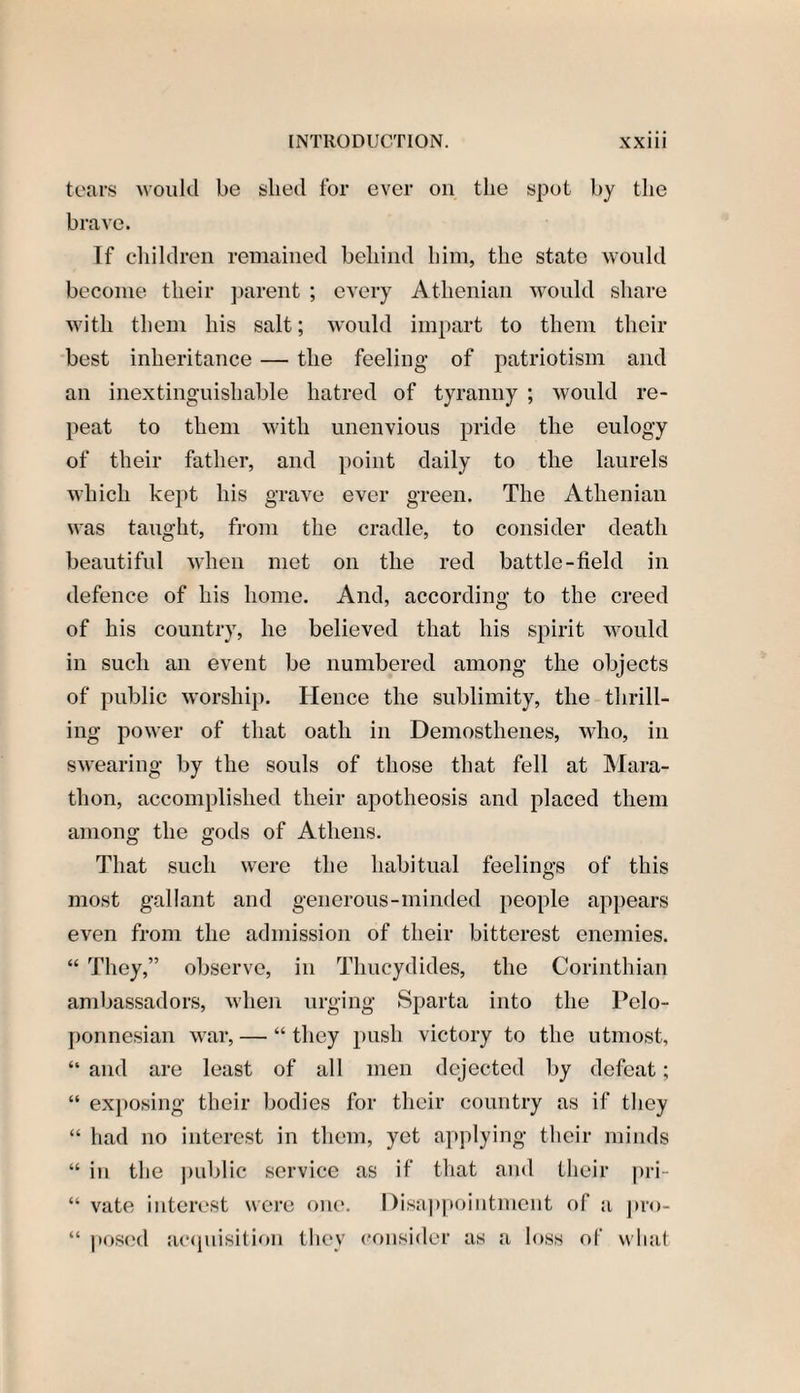 tears ^oukl be slied for ever on the spot by the brave. If children remained behind him, the state would become their parent ; every Athenian would share with them his salt; would impart to them their best inheritance — the feeling of patriotism and an inextinguishable hatred of tyranny ; would re¬ peat to them with unenvious pride the eulogy of their father, and point daily to the laurels which kept his grave ever green. The Athenian was taught, from the cradle, to consider death beautiful when met on the red battle-field in defence of his home. And, according to the creed of his country, he believed that his spirit would in such an event be numbered among the objects of public worship. Hence the sublimity, the thrill¬ ing power of that oath in Demosthenes, who, in swearing by the souls of those that fell at Mara¬ thon, accomplished their apotheosis and placed them among the gods of Athens. That such were the habitual feelings of this most gallant and generous-minded people appears even from the admission of their bitterest enemies. “ They,” observe, in Thucydides, the Corinthian ambassadors, when urging Sparta into the Pelo¬ ponnesian war, — “ they push victory to the utmost, “ and are least of all men dejected by defeat; “ exposing their bodies for their country as if they “ had no interest in them, yet applying their minds “ in the public service as if that and their pri- “ vate interest were one. Disappointment of a pro- “ posed acquisition they consider as a loss of what